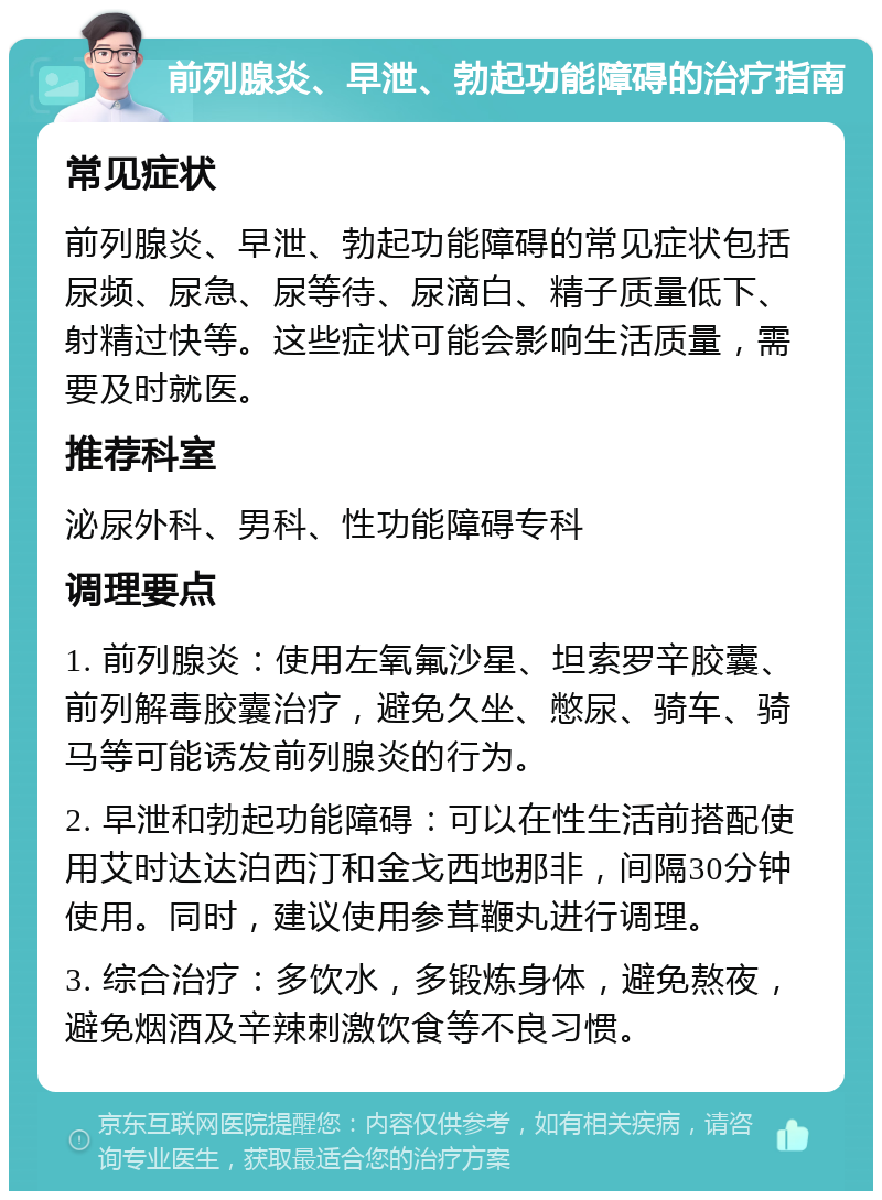 前列腺炎、早泄、勃起功能障碍的治疗指南 常见症状 前列腺炎、早泄、勃起功能障碍的常见症状包括尿频、尿急、尿等待、尿滴白、精子质量低下、射精过快等。这些症状可能会影响生活质量，需要及时就医。 推荐科室 泌尿外科、男科、性功能障碍专科 调理要点 1. 前列腺炎：使用左氧氟沙星、坦索罗辛胶囊、前列解毒胶囊治疗，避免久坐、憋尿、骑车、骑马等可能诱发前列腺炎的行为。 2. 早泄和勃起功能障碍：可以在性生活前搭配使用艾时达达泊西汀和金戈西地那非，间隔30分钟使用。同时，建议使用参茸鞭丸进行调理。 3. 综合治疗：多饮水，多锻炼身体，避免熬夜，避免烟酒及辛辣刺激饮食等不良习惯。