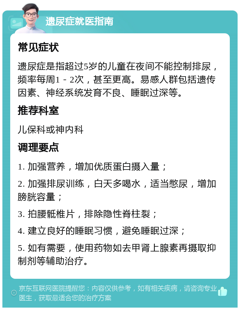 遗尿症就医指南 常见症状 遗尿症是指超过5岁的儿童在夜间不能控制排尿，频率每周1－2次，甚至更高。易感人群包括遗传因素、神经系统发育不良、睡眠过深等。 推荐科室 儿保科或神内科 调理要点 1. 加强营养，增加优质蛋白摄入量； 2. 加强排尿训练，白天多喝水，适当憋尿，增加膀胱容量； 3. 拍腰骶椎片，排除隐性脊柱裂； 4. 建立良好的睡眠习惯，避免睡眠过深； 5. 如有需要，使用药物如去甲肾上腺素再摄取抑制剂等辅助治疗。