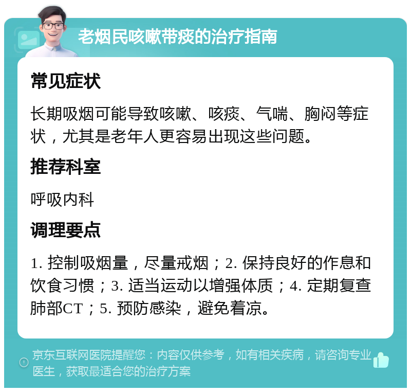 老烟民咳嗽带痰的治疗指南 常见症状 长期吸烟可能导致咳嗽、咳痰、气喘、胸闷等症状，尤其是老年人更容易出现这些问题。 推荐科室 呼吸内科 调理要点 1. 控制吸烟量，尽量戒烟；2. 保持良好的作息和饮食习惯；3. 适当运动以增强体质；4. 定期复查肺部CT；5. 预防感染，避免着凉。