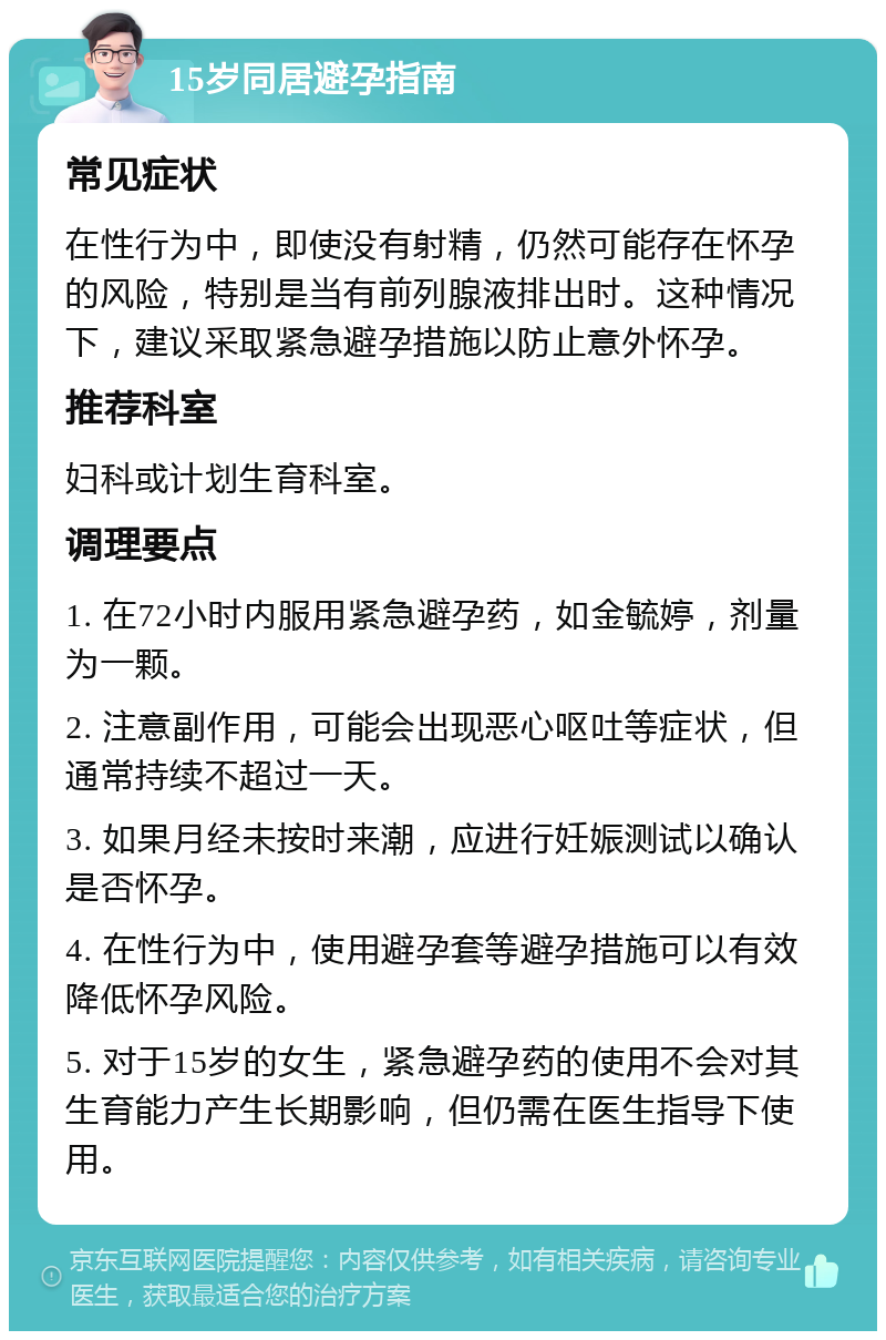 15岁同居避孕指南 常见症状 在性行为中，即使没有射精，仍然可能存在怀孕的风险，特别是当有前列腺液排出时。这种情况下，建议采取紧急避孕措施以防止意外怀孕。 推荐科室 妇科或计划生育科室。 调理要点 1. 在72小时内服用紧急避孕药，如金毓婷，剂量为一颗。 2. 注意副作用，可能会出现恶心呕吐等症状，但通常持续不超过一天。 3. 如果月经未按时来潮，应进行妊娠测试以确认是否怀孕。 4. 在性行为中，使用避孕套等避孕措施可以有效降低怀孕风险。 5. 对于15岁的女生，紧急避孕药的使用不会对其生育能力产生长期影响，但仍需在医生指导下使用。