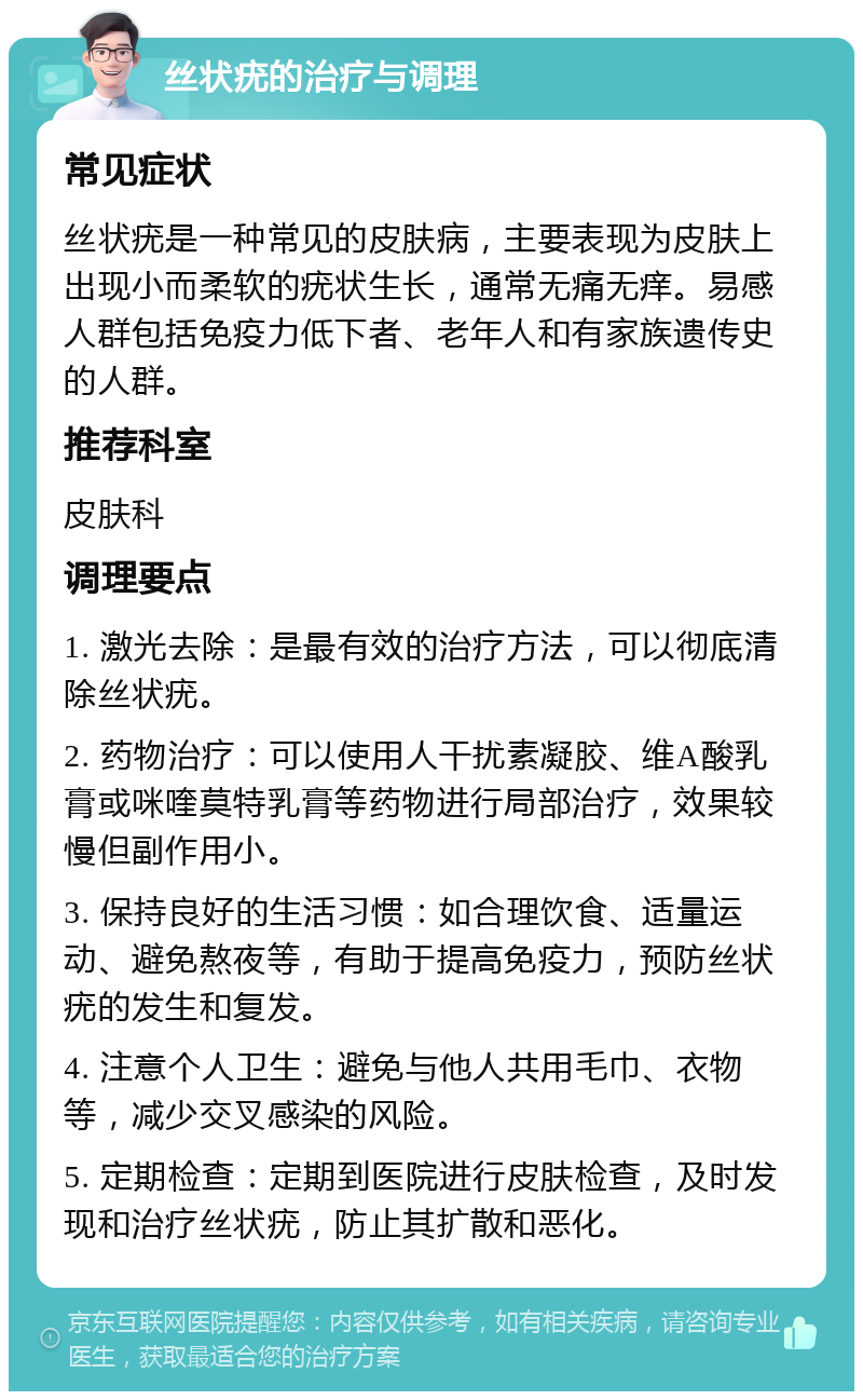 丝状疣的治疗与调理 常见症状 丝状疣是一种常见的皮肤病，主要表现为皮肤上出现小而柔软的疣状生长，通常无痛无痒。易感人群包括免疫力低下者、老年人和有家族遗传史的人群。 推荐科室 皮肤科 调理要点 1. 激光去除：是最有效的治疗方法，可以彻底清除丝状疣。 2. 药物治疗：可以使用人干扰素凝胶、维A酸乳膏或咪喹莫特乳膏等药物进行局部治疗，效果较慢但副作用小。 3. 保持良好的生活习惯：如合理饮食、适量运动、避免熬夜等，有助于提高免疫力，预防丝状疣的发生和复发。 4. 注意个人卫生：避免与他人共用毛巾、衣物等，减少交叉感染的风险。 5. 定期检查：定期到医院进行皮肤检查，及时发现和治疗丝状疣，防止其扩散和恶化。