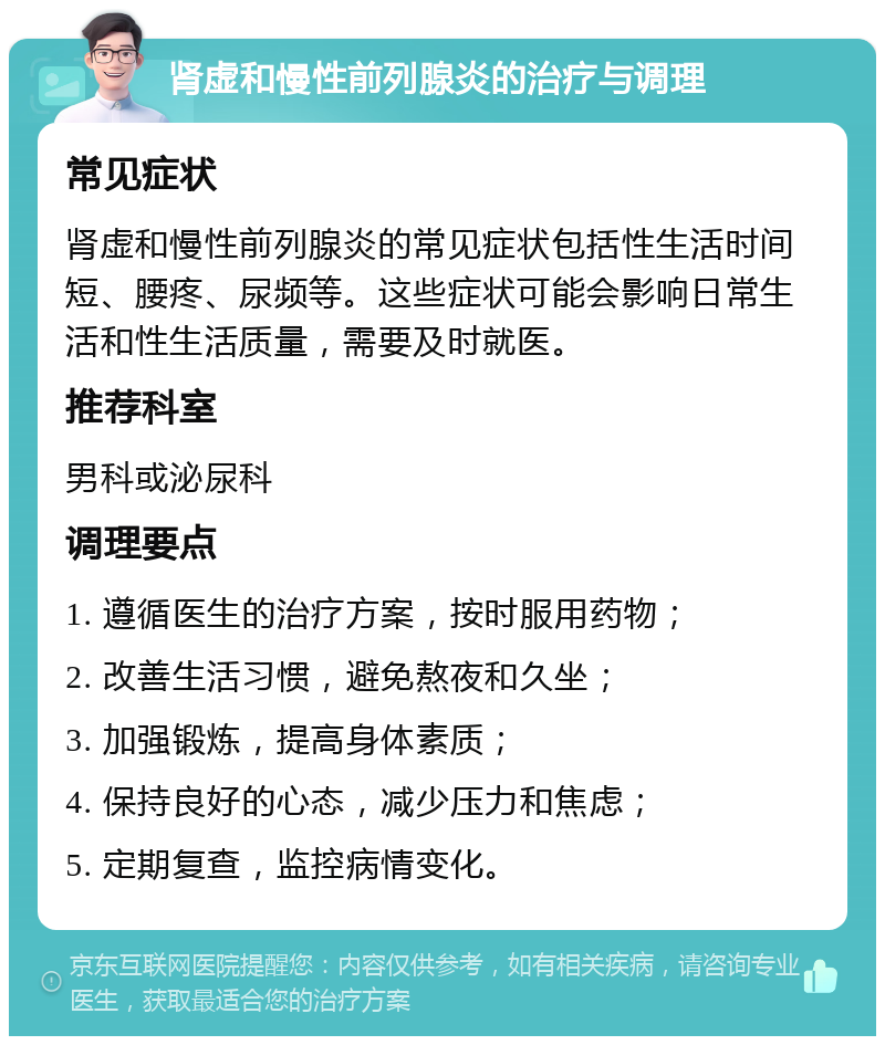 肾虚和慢性前列腺炎的治疗与调理 常见症状 肾虚和慢性前列腺炎的常见症状包括性生活时间短、腰疼、尿频等。这些症状可能会影响日常生活和性生活质量，需要及时就医。 推荐科室 男科或泌尿科 调理要点 1. 遵循医生的治疗方案，按时服用药物； 2. 改善生活习惯，避免熬夜和久坐； 3. 加强锻炼，提高身体素质； 4. 保持良好的心态，减少压力和焦虑； 5. 定期复查，监控病情变化。