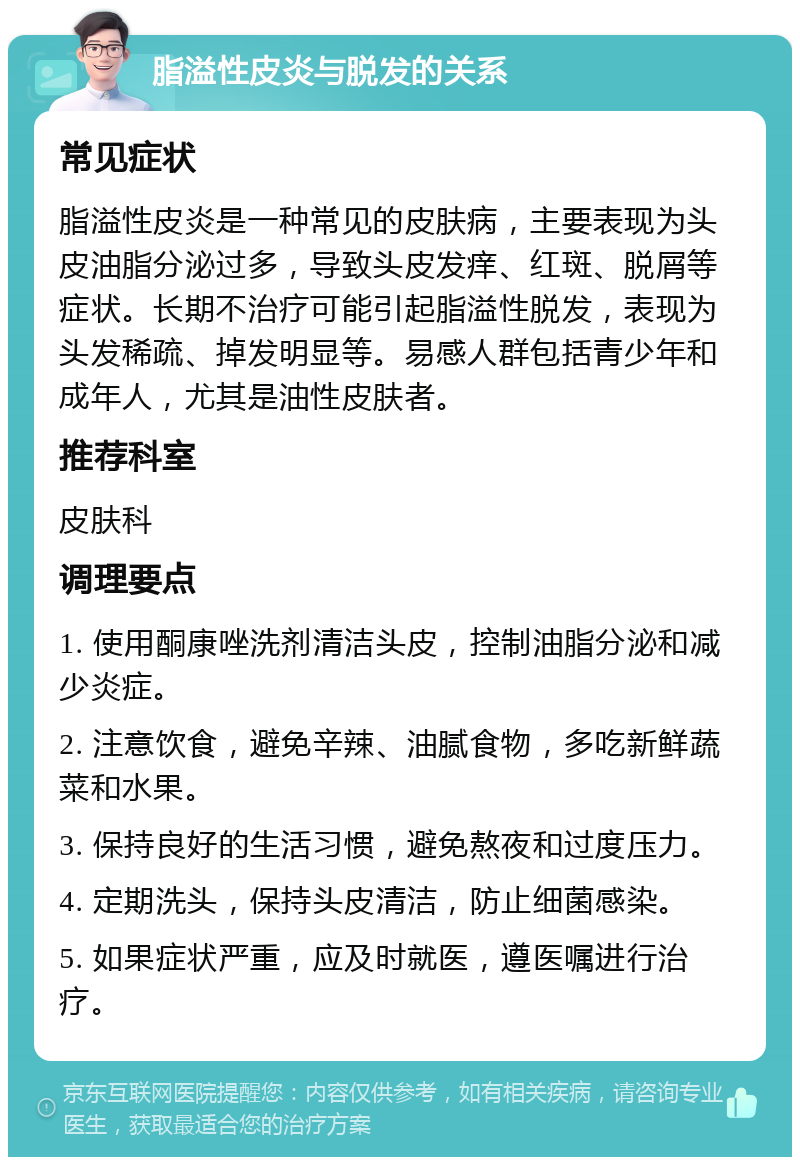 脂溢性皮炎与脱发的关系 常见症状 脂溢性皮炎是一种常见的皮肤病，主要表现为头皮油脂分泌过多，导致头皮发痒、红斑、脱屑等症状。长期不治疗可能引起脂溢性脱发，表现为头发稀疏、掉发明显等。易感人群包括青少年和成年人，尤其是油性皮肤者。 推荐科室 皮肤科 调理要点 1. 使用酮康唑洗剂清洁头皮，控制油脂分泌和减少炎症。 2. 注意饮食，避免辛辣、油腻食物，多吃新鲜蔬菜和水果。 3. 保持良好的生活习惯，避免熬夜和过度压力。 4. 定期洗头，保持头皮清洁，防止细菌感染。 5. 如果症状严重，应及时就医，遵医嘱进行治疗。