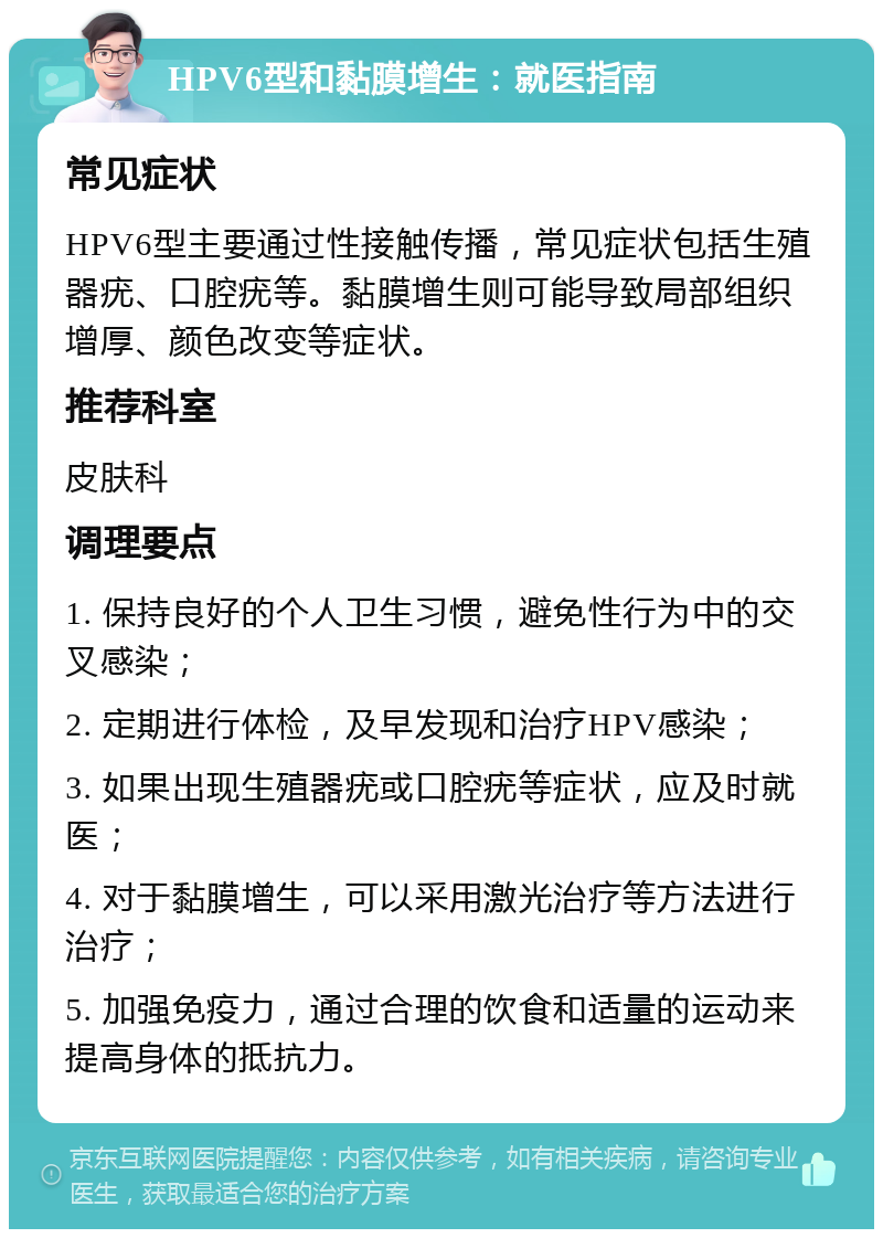 HPV6型和黏膜增生：就医指南 常见症状 HPV6型主要通过性接触传播，常见症状包括生殖器疣、口腔疣等。黏膜增生则可能导致局部组织增厚、颜色改变等症状。 推荐科室 皮肤科 调理要点 1. 保持良好的个人卫生习惯，避免性行为中的交叉感染； 2. 定期进行体检，及早发现和治疗HPV感染； 3. 如果出现生殖器疣或口腔疣等症状，应及时就医； 4. 对于黏膜增生，可以采用激光治疗等方法进行治疗； 5. 加强免疫力，通过合理的饮食和适量的运动来提高身体的抵抗力。