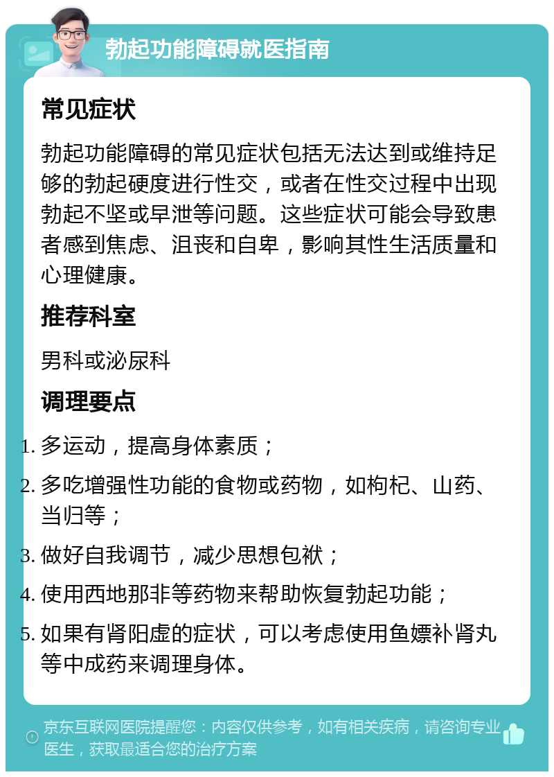 勃起功能障碍就医指南 常见症状 勃起功能障碍的常见症状包括无法达到或维持足够的勃起硬度进行性交，或者在性交过程中出现勃起不坚或早泄等问题。这些症状可能会导致患者感到焦虑、沮丧和自卑，影响其性生活质量和心理健康。 推荐科室 男科或泌尿科 调理要点 多运动，提高身体素质； 多吃增强性功能的食物或药物，如枸杞、山药、当归等； 做好自我调节，减少思想包袱； 使用西地那非等药物来帮助恢复勃起功能； 如果有肾阳虚的症状，可以考虑使用鱼嫖补肾丸等中成药来调理身体。