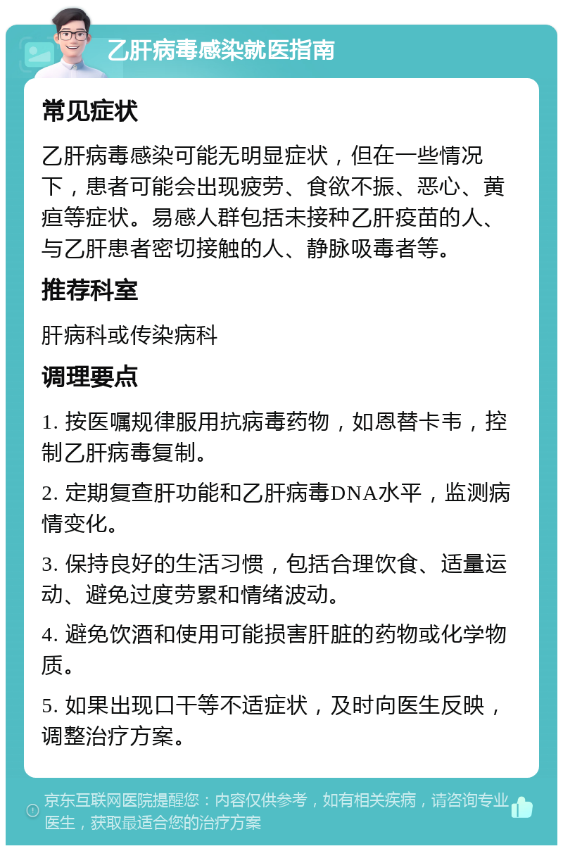 乙肝病毒感染就医指南 常见症状 乙肝病毒感染可能无明显症状，但在一些情况下，患者可能会出现疲劳、食欲不振、恶心、黄疸等症状。易感人群包括未接种乙肝疫苗的人、与乙肝患者密切接触的人、静脉吸毒者等。 推荐科室 肝病科或传染病科 调理要点 1. 按医嘱规律服用抗病毒药物，如恩替卡韦，控制乙肝病毒复制。 2. 定期复查肝功能和乙肝病毒DNA水平，监测病情变化。 3. 保持良好的生活习惯，包括合理饮食、适量运动、避免过度劳累和情绪波动。 4. 避免饮酒和使用可能损害肝脏的药物或化学物质。 5. 如果出现口干等不适症状，及时向医生反映，调整治疗方案。