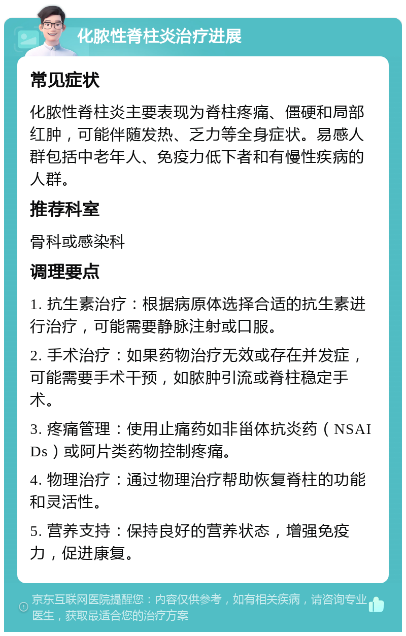 化脓性脊柱炎治疗进展 常见症状 化脓性脊柱炎主要表现为脊柱疼痛、僵硬和局部红肿，可能伴随发热、乏力等全身症状。易感人群包括中老年人、免疫力低下者和有慢性疾病的人群。 推荐科室 骨科或感染科 调理要点 1. 抗生素治疗：根据病原体选择合适的抗生素进行治疗，可能需要静脉注射或口服。 2. 手术治疗：如果药物治疗无效或存在并发症，可能需要手术干预，如脓肿引流或脊柱稳定手术。 3. 疼痛管理：使用止痛药如非甾体抗炎药（NSAIDs）或阿片类药物控制疼痛。 4. 物理治疗：通过物理治疗帮助恢复脊柱的功能和灵活性。 5. 营养支持：保持良好的营养状态，增强免疫力，促进康复。