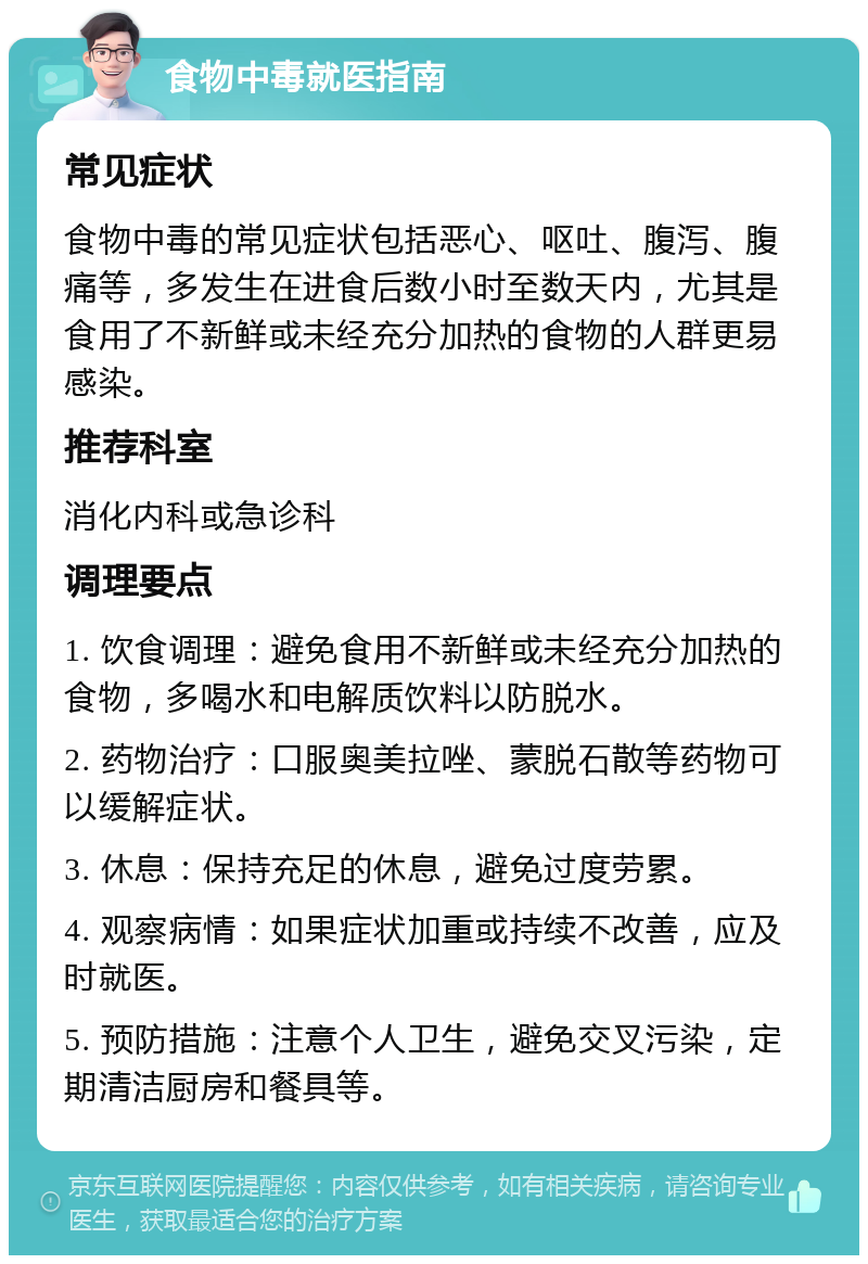 食物中毒就医指南 常见症状 食物中毒的常见症状包括恶心、呕吐、腹泻、腹痛等，多发生在进食后数小时至数天内，尤其是食用了不新鲜或未经充分加热的食物的人群更易感染。 推荐科室 消化内科或急诊科 调理要点 1. 饮食调理：避免食用不新鲜或未经充分加热的食物，多喝水和电解质饮料以防脱水。 2. 药物治疗：口服奥美拉唑、蒙脱石散等药物可以缓解症状。 3. 休息：保持充足的休息，避免过度劳累。 4. 观察病情：如果症状加重或持续不改善，应及时就医。 5. 预防措施：注意个人卫生，避免交叉污染，定期清洁厨房和餐具等。