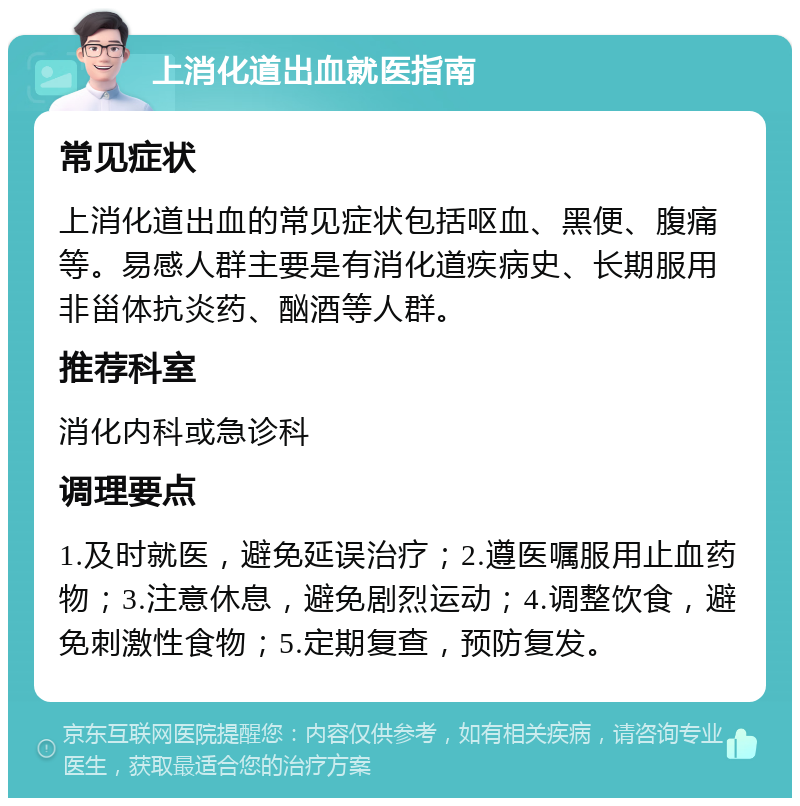 上消化道出血就医指南 常见症状 上消化道出血的常见症状包括呕血、黑便、腹痛等。易感人群主要是有消化道疾病史、长期服用非甾体抗炎药、酗酒等人群。 推荐科室 消化内科或急诊科 调理要点 1.及时就医，避免延误治疗；2.遵医嘱服用止血药物；3.注意休息，避免剧烈运动；4.调整饮食，避免刺激性食物；5.定期复查，预防复发。