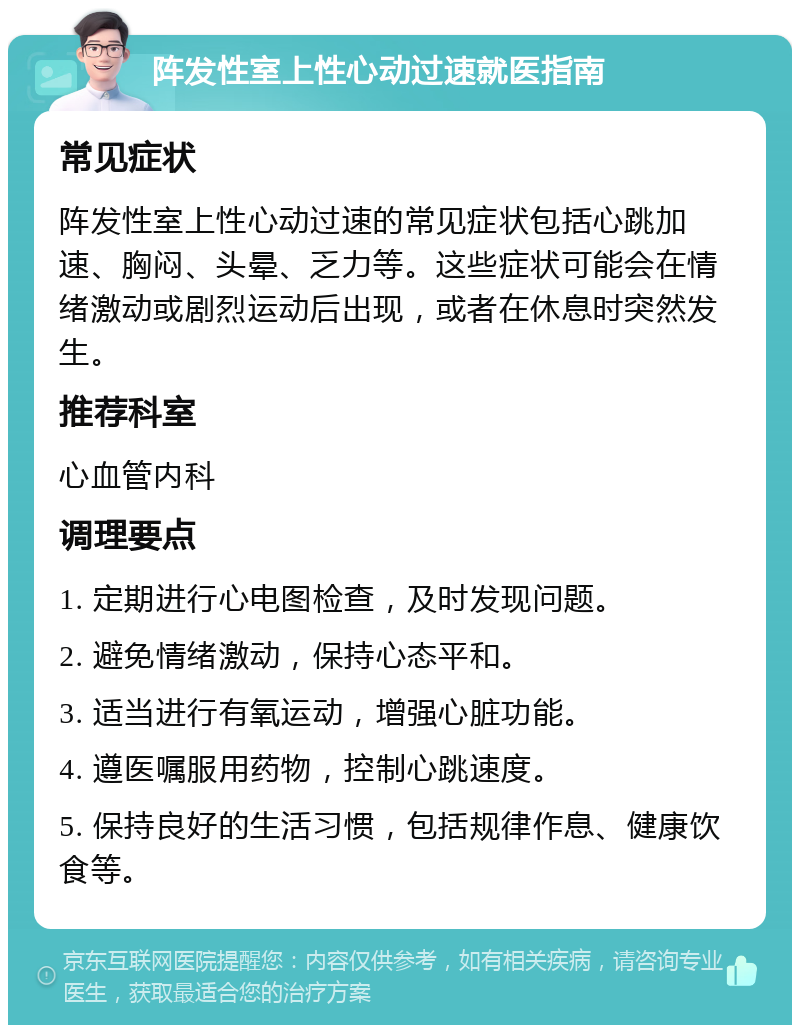 阵发性室上性心动过速就医指南 常见症状 阵发性室上性心动过速的常见症状包括心跳加速、胸闷、头晕、乏力等。这些症状可能会在情绪激动或剧烈运动后出现，或者在休息时突然发生。 推荐科室 心血管内科 调理要点 1. 定期进行心电图检查，及时发现问题。 2. 避免情绪激动，保持心态平和。 3. 适当进行有氧运动，增强心脏功能。 4. 遵医嘱服用药物，控制心跳速度。 5. 保持良好的生活习惯，包括规律作息、健康饮食等。