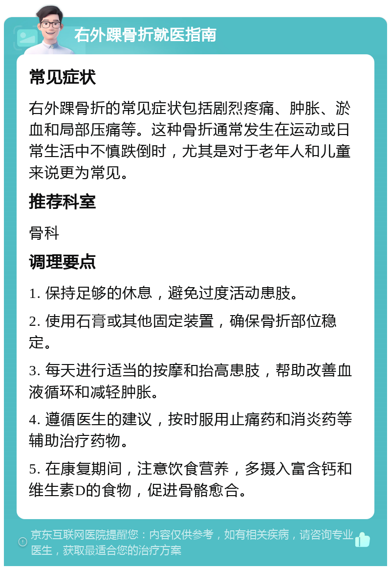 右外踝骨折就医指南 常见症状 右外踝骨折的常见症状包括剧烈疼痛、肿胀、淤血和局部压痛等。这种骨折通常发生在运动或日常生活中不慎跌倒时，尤其是对于老年人和儿童来说更为常见。 推荐科室 骨科 调理要点 1. 保持足够的休息，避免过度活动患肢。 2. 使用石膏或其他固定装置，确保骨折部位稳定。 3. 每天进行适当的按摩和抬高患肢，帮助改善血液循环和减轻肿胀。 4. 遵循医生的建议，按时服用止痛药和消炎药等辅助治疗药物。 5. 在康复期间，注意饮食营养，多摄入富含钙和维生素D的食物，促进骨骼愈合。