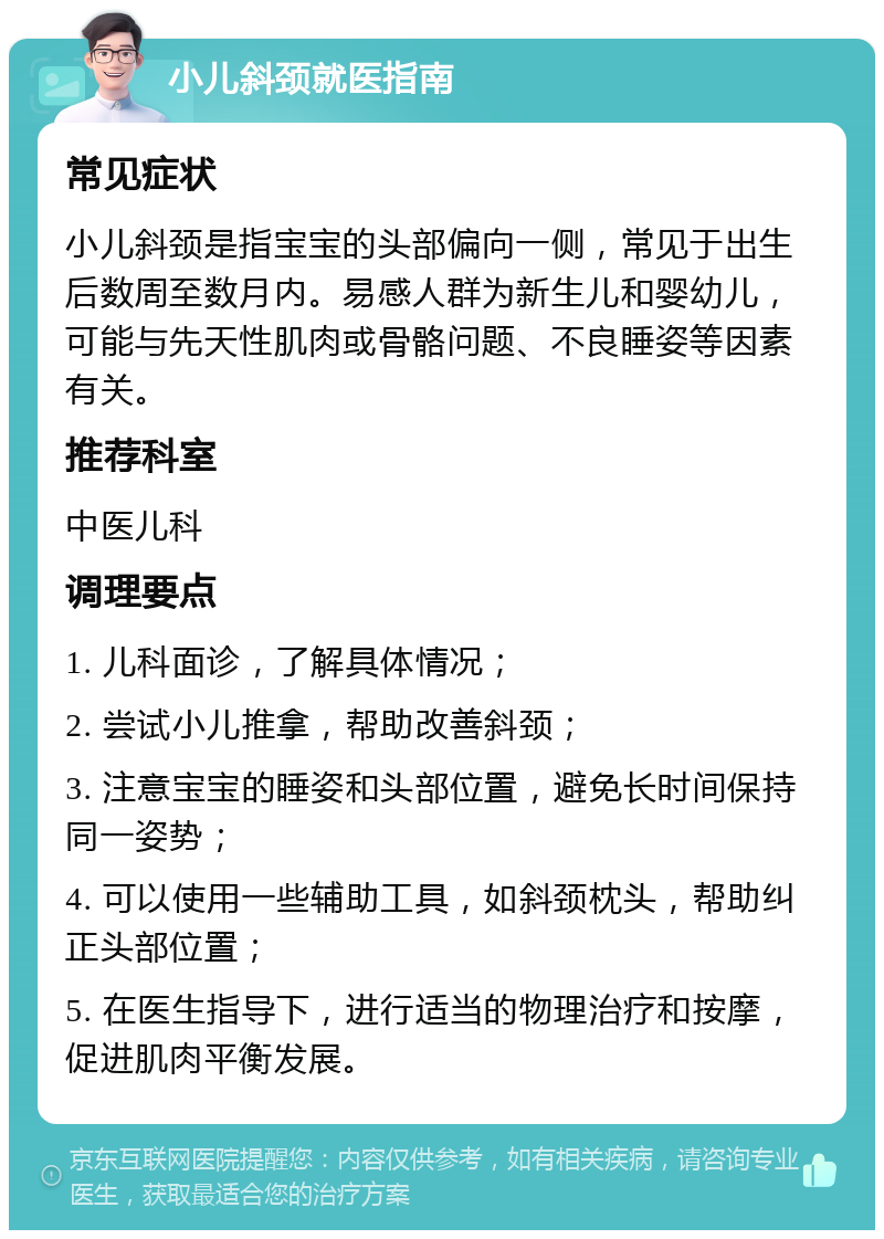 小儿斜颈就医指南 常见症状 小儿斜颈是指宝宝的头部偏向一侧，常见于出生后数周至数月内。易感人群为新生儿和婴幼儿，可能与先天性肌肉或骨骼问题、不良睡姿等因素有关。 推荐科室 中医儿科 调理要点 1. 儿科面诊，了解具体情况； 2. 尝试小儿推拿，帮助改善斜颈； 3. 注意宝宝的睡姿和头部位置，避免长时间保持同一姿势； 4. 可以使用一些辅助工具，如斜颈枕头，帮助纠正头部位置； 5. 在医生指导下，进行适当的物理治疗和按摩，促进肌肉平衡发展。