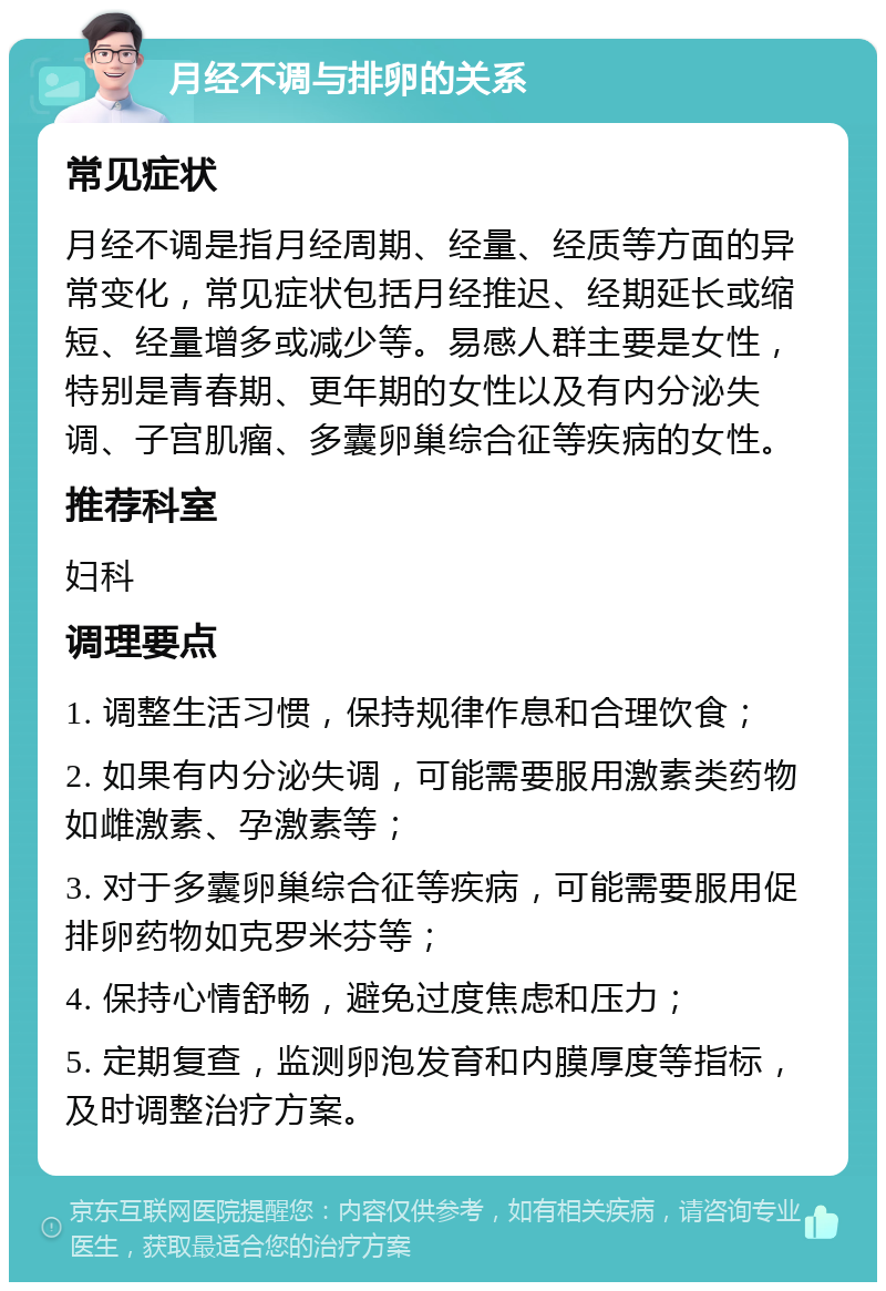 月经不调与排卵的关系 常见症状 月经不调是指月经周期、经量、经质等方面的异常变化，常见症状包括月经推迟、经期延长或缩短、经量增多或减少等。易感人群主要是女性，特别是青春期、更年期的女性以及有内分泌失调、子宫肌瘤、多囊卵巢综合征等疾病的女性。 推荐科室 妇科 调理要点 1. 调整生活习惯，保持规律作息和合理饮食； 2. 如果有内分泌失调，可能需要服用激素类药物如雌激素、孕激素等； 3. 对于多囊卵巢综合征等疾病，可能需要服用促排卵药物如克罗米芬等； 4. 保持心情舒畅，避免过度焦虑和压力； 5. 定期复查，监测卵泡发育和内膜厚度等指标，及时调整治疗方案。