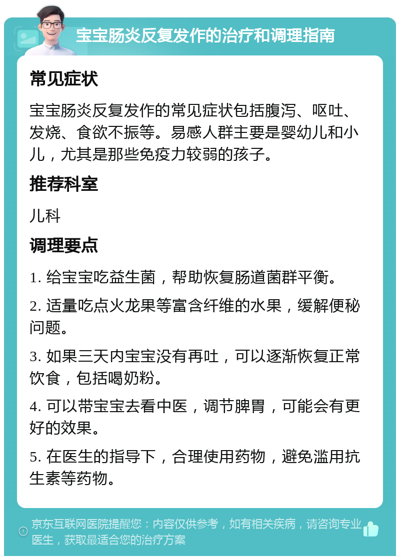 宝宝肠炎反复发作的治疗和调理指南 常见症状 宝宝肠炎反复发作的常见症状包括腹泻、呕吐、发烧、食欲不振等。易感人群主要是婴幼儿和小儿，尤其是那些免疫力较弱的孩子。 推荐科室 儿科 调理要点 1. 给宝宝吃益生菌，帮助恢复肠道菌群平衡。 2. 适量吃点火龙果等富含纤维的水果，缓解便秘问题。 3. 如果三天内宝宝没有再吐，可以逐渐恢复正常饮食，包括喝奶粉。 4. 可以带宝宝去看中医，调节脾胃，可能会有更好的效果。 5. 在医生的指导下，合理使用药物，避免滥用抗生素等药物。