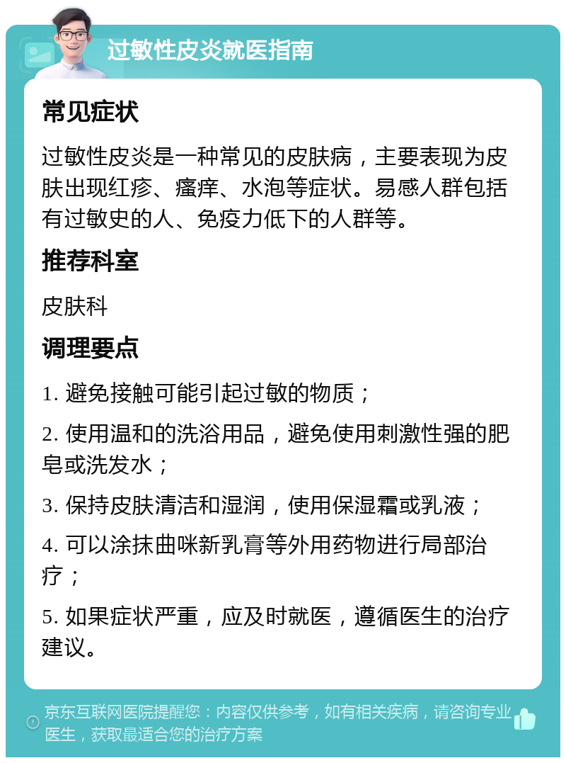 过敏性皮炎就医指南 常见症状 过敏性皮炎是一种常见的皮肤病，主要表现为皮肤出现红疹、瘙痒、水泡等症状。易感人群包括有过敏史的人、免疫力低下的人群等。 推荐科室 皮肤科 调理要点 1. 避免接触可能引起过敏的物质； 2. 使用温和的洗浴用品，避免使用刺激性强的肥皂或洗发水； 3. 保持皮肤清洁和湿润，使用保湿霜或乳液； 4. 可以涂抹曲咪新乳膏等外用药物进行局部治疗； 5. 如果症状严重，应及时就医，遵循医生的治疗建议。