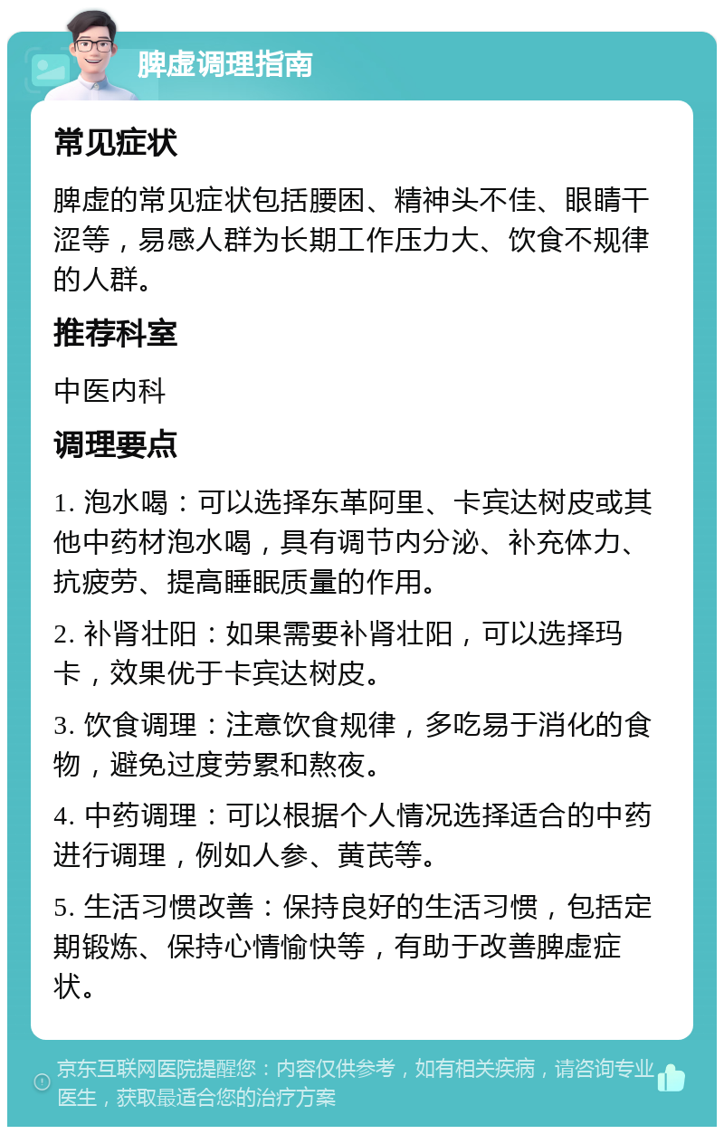 脾虚调理指南 常见症状 脾虚的常见症状包括腰困、精神头不佳、眼睛干涩等，易感人群为长期工作压力大、饮食不规律的人群。 推荐科室 中医内科 调理要点 1. 泡水喝：可以选择东革阿里、卡宾达树皮或其他中药材泡水喝，具有调节内分泌、补充体力、抗疲劳、提高睡眠质量的作用。 2. 补肾壮阳：如果需要补肾壮阳，可以选择玛卡，效果优于卡宾达树皮。 3. 饮食调理：注意饮食规律，多吃易于消化的食物，避免过度劳累和熬夜。 4. 中药调理：可以根据个人情况选择适合的中药进行调理，例如人参、黄芪等。 5. 生活习惯改善：保持良好的生活习惯，包括定期锻炼、保持心情愉快等，有助于改善脾虚症状。