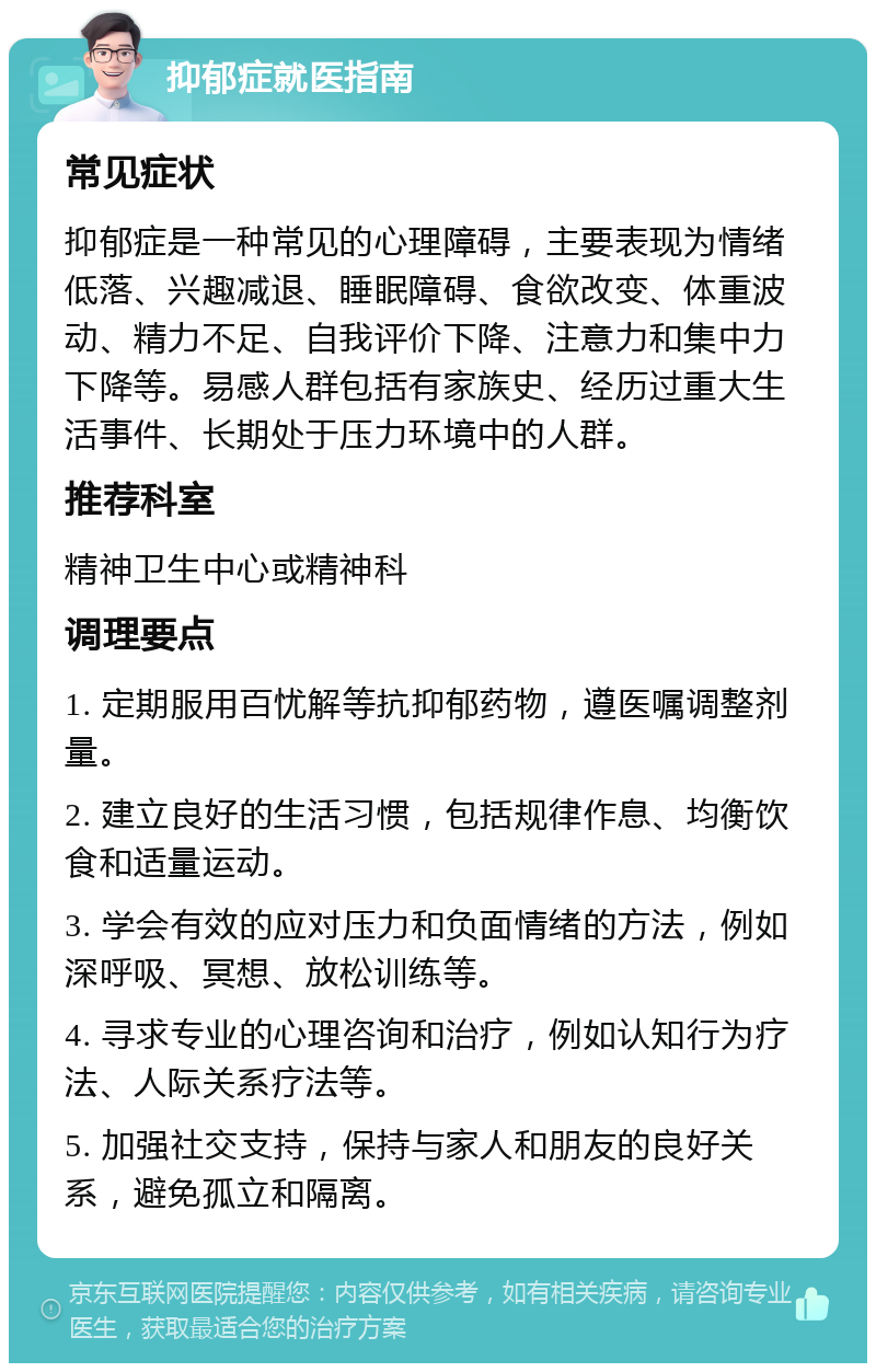 抑郁症就医指南 常见症状 抑郁症是一种常见的心理障碍，主要表现为情绪低落、兴趣减退、睡眠障碍、食欲改变、体重波动、精力不足、自我评价下降、注意力和集中力下降等。易感人群包括有家族史、经历过重大生活事件、长期处于压力环境中的人群。 推荐科室 精神卫生中心或精神科 调理要点 1. 定期服用百忧解等抗抑郁药物，遵医嘱调整剂量。 2. 建立良好的生活习惯，包括规律作息、均衡饮食和适量运动。 3. 学会有效的应对压力和负面情绪的方法，例如深呼吸、冥想、放松训练等。 4. 寻求专业的心理咨询和治疗，例如认知行为疗法、人际关系疗法等。 5. 加强社交支持，保持与家人和朋友的良好关系，避免孤立和隔离。