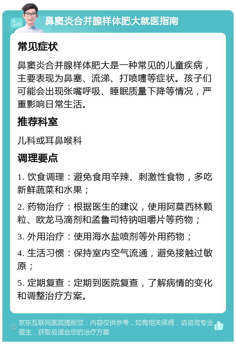 鼻窦炎合并腺样体肥大就医指南 常见症状 鼻窦炎合并腺样体肥大是一种常见的儿童疾病，主要表现为鼻塞、流涕、打喷嚏等症状。孩子们可能会出现张嘴呼吸、睡眠质量下降等情况，严重影响日常生活。 推荐科室 儿科或耳鼻喉科 调理要点 1. 饮食调理：避免食用辛辣、刺激性食物，多吃新鲜蔬菜和水果； 2. 药物治疗：根据医生的建议，使用阿莫西林颗粒、欧龙马滴剂和孟鲁司特钠咀嚼片等药物； 3. 外用治疗：使用海水盐喷剂等外用药物； 4. 生活习惯：保持室内空气流通，避免接触过敏原； 5. 定期复查：定期到医院复查，了解病情的变化和调整治疗方案。