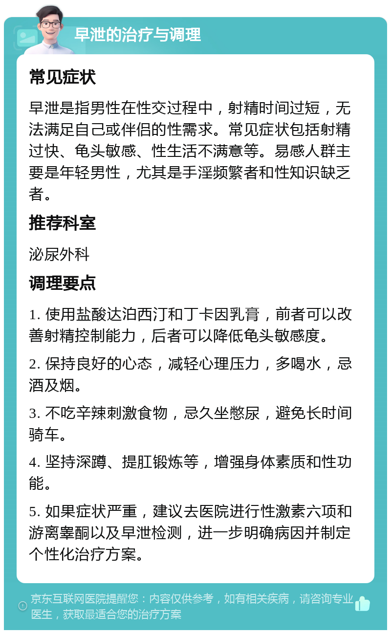 早泄的治疗与调理 常见症状 早泄是指男性在性交过程中，射精时间过短，无法满足自己或伴侣的性需求。常见症状包括射精过快、龟头敏感、性生活不满意等。易感人群主要是年轻男性，尤其是手淫频繁者和性知识缺乏者。 推荐科室 泌尿外科 调理要点 1. 使用盐酸达泊西汀和丁卡因乳膏，前者可以改善射精控制能力，后者可以降低龟头敏感度。 2. 保持良好的心态，减轻心理压力，多喝水，忌酒及烟。 3. 不吃辛辣刺激食物，忌久坐憋尿，避免长时间骑车。 4. 坚持深蹲、提肛锻炼等，增强身体素质和性功能。 5. 如果症状严重，建议去医院进行性激素六项和游离睾酮以及早泄检测，进一步明确病因并制定个性化治疗方案。