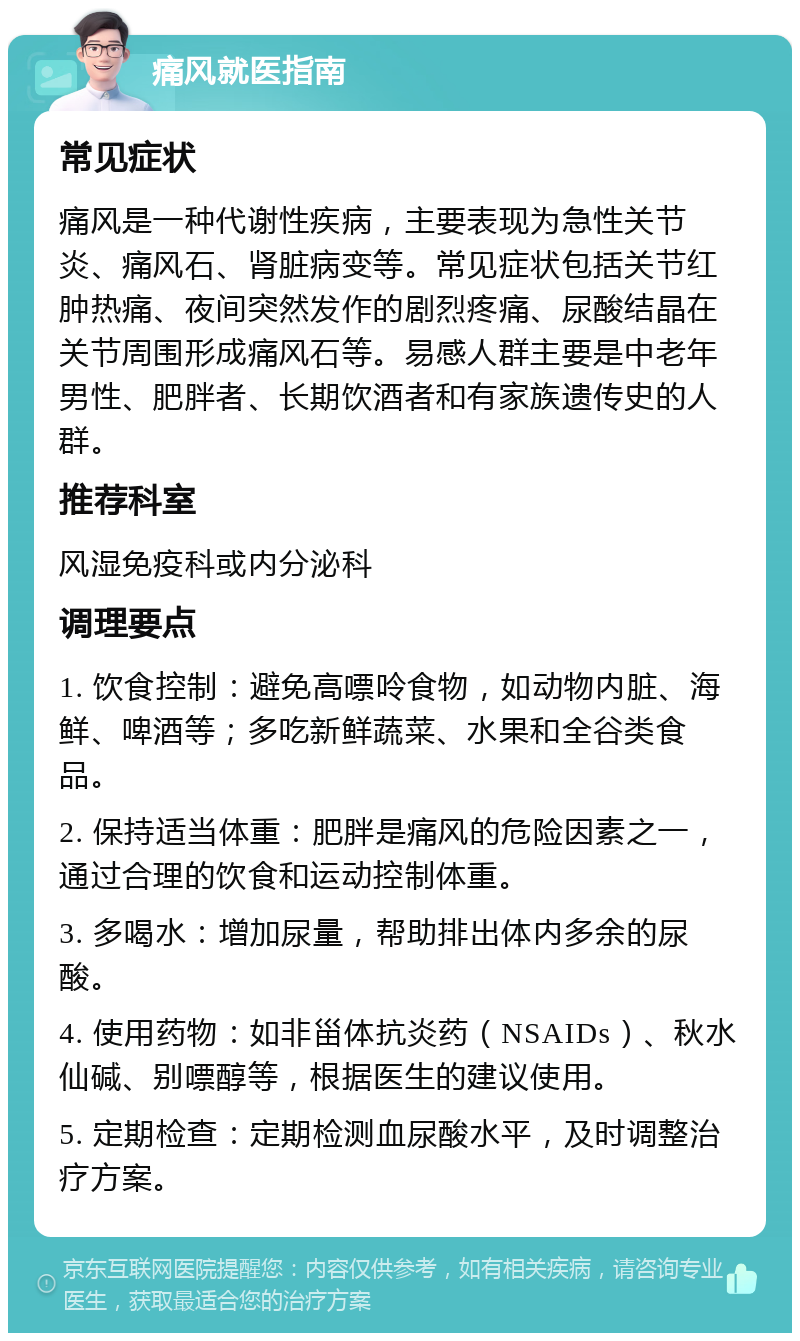 痛风就医指南 常见症状 痛风是一种代谢性疾病，主要表现为急性关节炎、痛风石、肾脏病变等。常见症状包括关节红肿热痛、夜间突然发作的剧烈疼痛、尿酸结晶在关节周围形成痛风石等。易感人群主要是中老年男性、肥胖者、长期饮酒者和有家族遗传史的人群。 推荐科室 风湿免疫科或内分泌科 调理要点 1. 饮食控制：避免高嘌呤食物，如动物内脏、海鲜、啤酒等；多吃新鲜蔬菜、水果和全谷类食品。 2. 保持适当体重：肥胖是痛风的危险因素之一，通过合理的饮食和运动控制体重。 3. 多喝水：增加尿量，帮助排出体内多余的尿酸。 4. 使用药物：如非甾体抗炎药（NSAIDs）、秋水仙碱、别嘌醇等，根据医生的建议使用。 5. 定期检查：定期检测血尿酸水平，及时调整治疗方案。