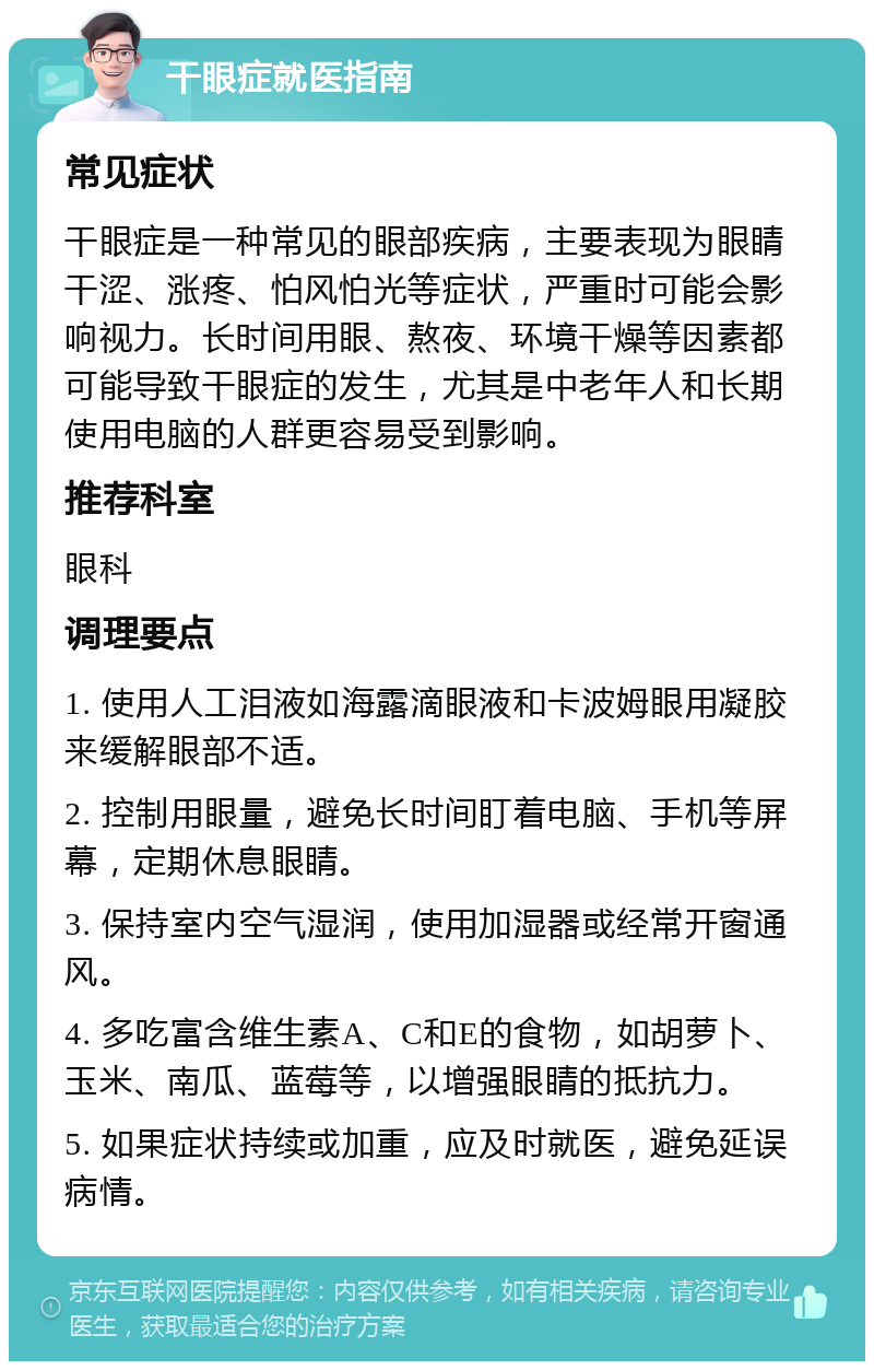 干眼症就医指南 常见症状 干眼症是一种常见的眼部疾病，主要表现为眼睛干涩、涨疼、怕风怕光等症状，严重时可能会影响视力。长时间用眼、熬夜、环境干燥等因素都可能导致干眼症的发生，尤其是中老年人和长期使用电脑的人群更容易受到影响。 推荐科室 眼科 调理要点 1. 使用人工泪液如海露滴眼液和卡波姆眼用凝胶来缓解眼部不适。 2. 控制用眼量，避免长时间盯着电脑、手机等屏幕，定期休息眼睛。 3. 保持室内空气湿润，使用加湿器或经常开窗通风。 4. 多吃富含维生素A、C和E的食物，如胡萝卜、玉米、南瓜、蓝莓等，以增强眼睛的抵抗力。 5. 如果症状持续或加重，应及时就医，避免延误病情。