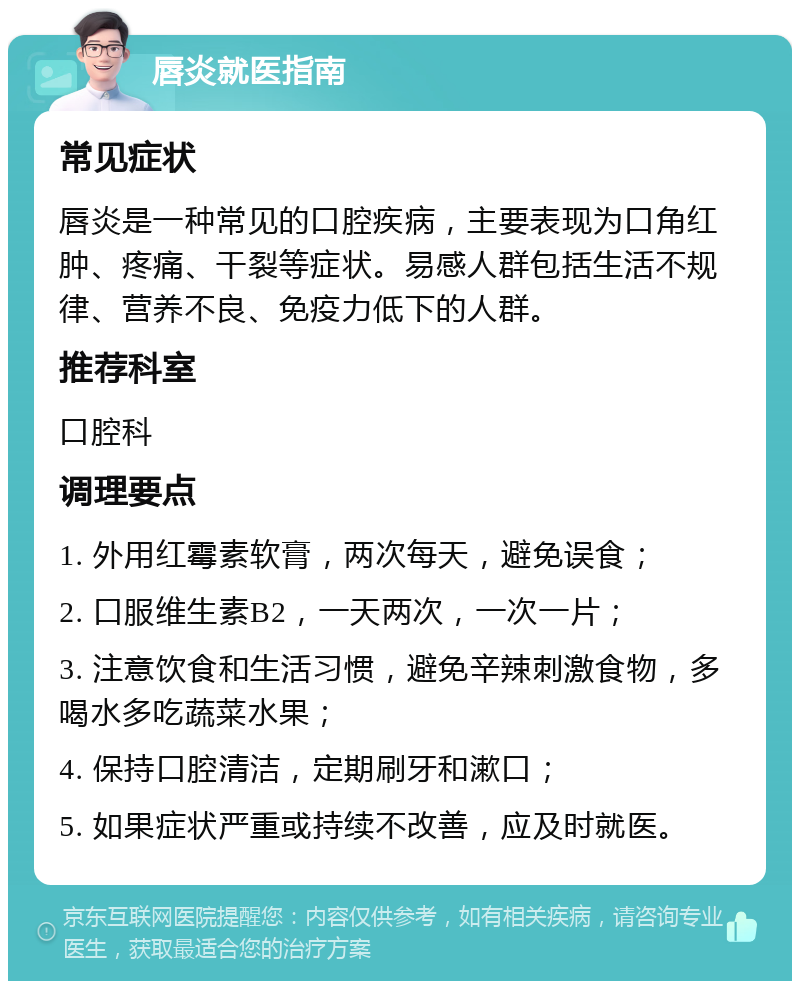 唇炎就医指南 常见症状 唇炎是一种常见的口腔疾病，主要表现为口角红肿、疼痛、干裂等症状。易感人群包括生活不规律、营养不良、免疫力低下的人群。 推荐科室 口腔科 调理要点 1. 外用红霉素软膏，两次每天，避免误食； 2. 口服维生素B2，一天两次，一次一片； 3. 注意饮食和生活习惯，避免辛辣刺激食物，多喝水多吃蔬菜水果； 4. 保持口腔清洁，定期刷牙和漱口； 5. 如果症状严重或持续不改善，应及时就医。