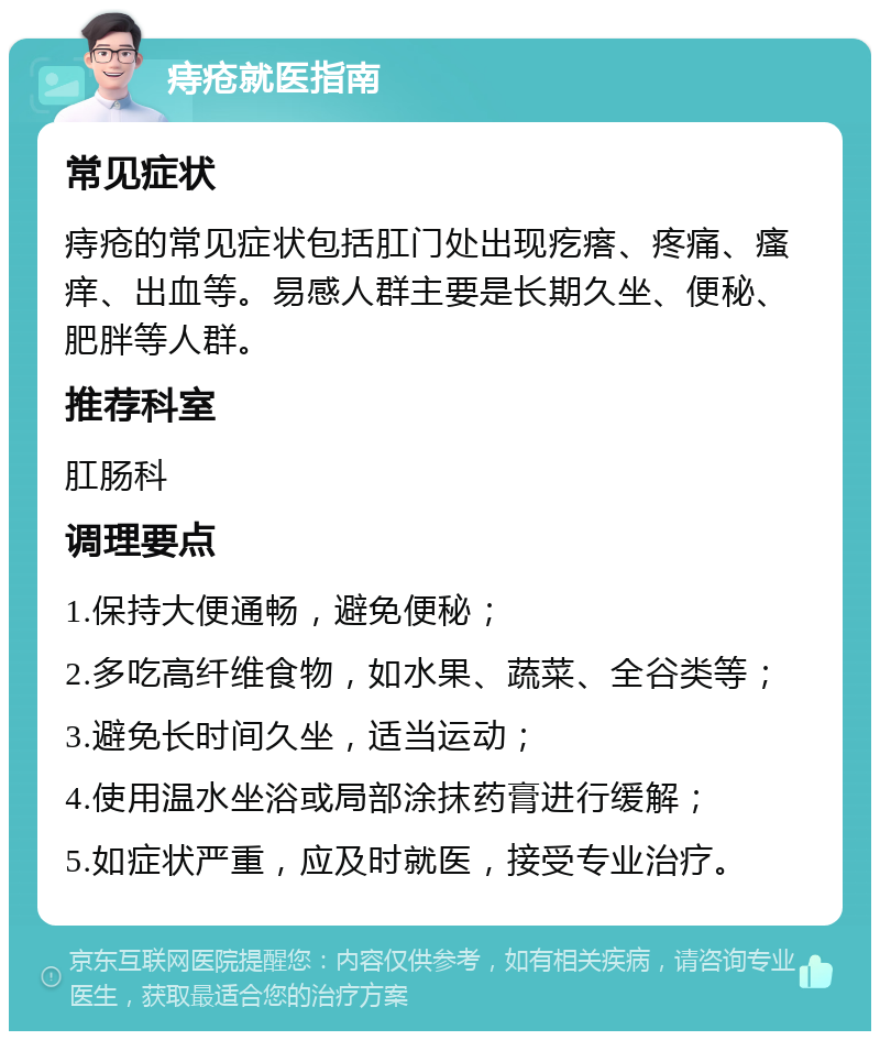 痔疮就医指南 常见症状 痔疮的常见症状包括肛门处出现疙瘩、疼痛、瘙痒、出血等。易感人群主要是长期久坐、便秘、肥胖等人群。 推荐科室 肛肠科 调理要点 1.保持大便通畅，避免便秘； 2.多吃高纤维食物，如水果、蔬菜、全谷类等； 3.避免长时间久坐，适当运动； 4.使用温水坐浴或局部涂抹药膏进行缓解； 5.如症状严重，应及时就医，接受专业治疗。