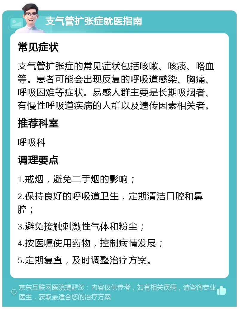 支气管扩张症就医指南 常见症状 支气管扩张症的常见症状包括咳嗽、咳痰、咯血等。患者可能会出现反复的呼吸道感染、胸痛、呼吸困难等症状。易感人群主要是长期吸烟者、有慢性呼吸道疾病的人群以及遗传因素相关者。 推荐科室 呼吸科 调理要点 1.戒烟，避免二手烟的影响； 2.保持良好的呼吸道卫生，定期清洁口腔和鼻腔； 3.避免接触刺激性气体和粉尘； 4.按医嘱使用药物，控制病情发展； 5.定期复查，及时调整治疗方案。