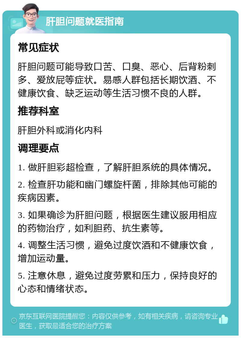 肝胆问题就医指南 常见症状 肝胆问题可能导致口苦、口臭、恶心、后背粉刺多、爱放屁等症状。易感人群包括长期饮酒、不健康饮食、缺乏运动等生活习惯不良的人群。 推荐科室 肝胆外科或消化内科 调理要点 1. 做肝胆彩超检查，了解肝胆系统的具体情况。 2. 检查肝功能和幽门螺旋杆菌，排除其他可能的疾病因素。 3. 如果确诊为肝胆问题，根据医生建议服用相应的药物治疗，如利胆药、抗生素等。 4. 调整生活习惯，避免过度饮酒和不健康饮食，增加运动量。 5. 注意休息，避免过度劳累和压力，保持良好的心态和情绪状态。