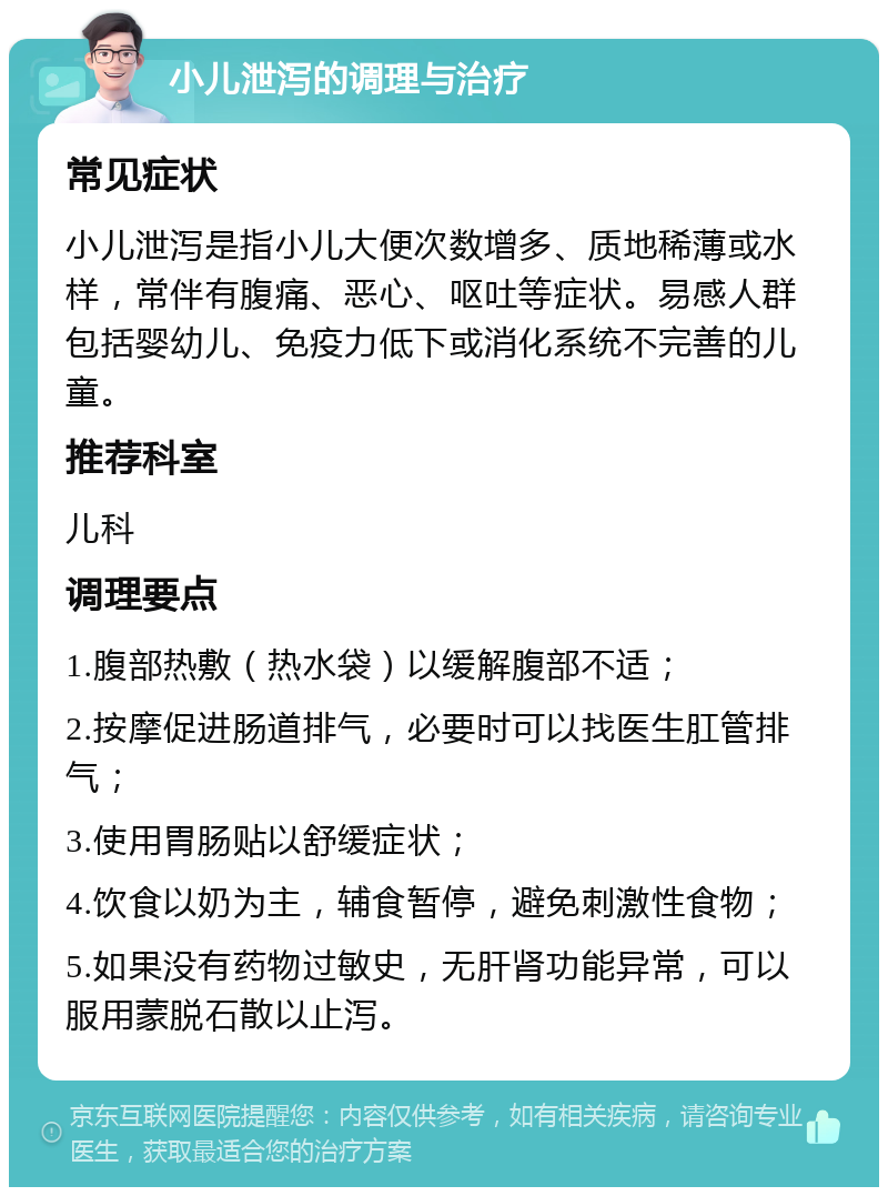 小儿泄泻的调理与治疗 常见症状 小儿泄泻是指小儿大便次数增多、质地稀薄或水样，常伴有腹痛、恶心、呕吐等症状。易感人群包括婴幼儿、免疫力低下或消化系统不完善的儿童。 推荐科室 儿科 调理要点 1.腹部热敷（热水袋）以缓解腹部不适； 2.按摩促进肠道排气，必要时可以找医生肛管排气； 3.使用胃肠贴以舒缓症状； 4.饮食以奶为主，辅食暂停，避免刺激性食物； 5.如果没有药物过敏史，无肝肾功能异常，可以服用蒙脱石散以止泻。