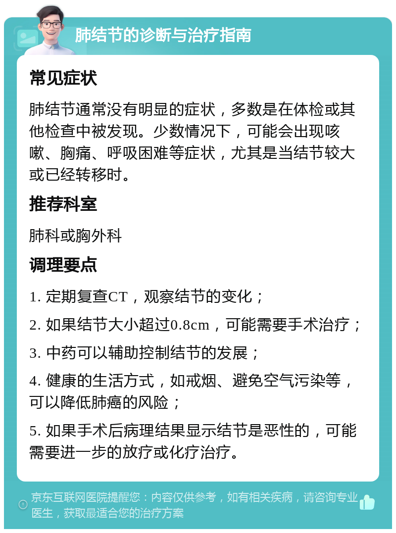 肺结节的诊断与治疗指南 常见症状 肺结节通常没有明显的症状，多数是在体检或其他检查中被发现。少数情况下，可能会出现咳嗽、胸痛、呼吸困难等症状，尤其是当结节较大或已经转移时。 推荐科室 肺科或胸外科 调理要点 1. 定期复查CT，观察结节的变化； 2. 如果结节大小超过0.8cm，可能需要手术治疗； 3. 中药可以辅助控制结节的发展； 4. 健康的生活方式，如戒烟、避免空气污染等，可以降低肺癌的风险； 5. 如果手术后病理结果显示结节是恶性的，可能需要进一步的放疗或化疗治疗。