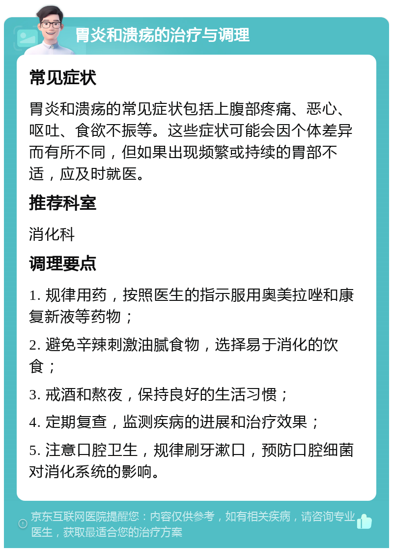 胃炎和溃疡的治疗与调理 常见症状 胃炎和溃疡的常见症状包括上腹部疼痛、恶心、呕吐、食欲不振等。这些症状可能会因个体差异而有所不同，但如果出现频繁或持续的胃部不适，应及时就医。 推荐科室 消化科 调理要点 1. 规律用药，按照医生的指示服用奥美拉唑和康复新液等药物； 2. 避免辛辣刺激油腻食物，选择易于消化的饮食； 3. 戒酒和熬夜，保持良好的生活习惯； 4. 定期复查，监测疾病的进展和治疗效果； 5. 注意口腔卫生，规律刷牙漱口，预防口腔细菌对消化系统的影响。