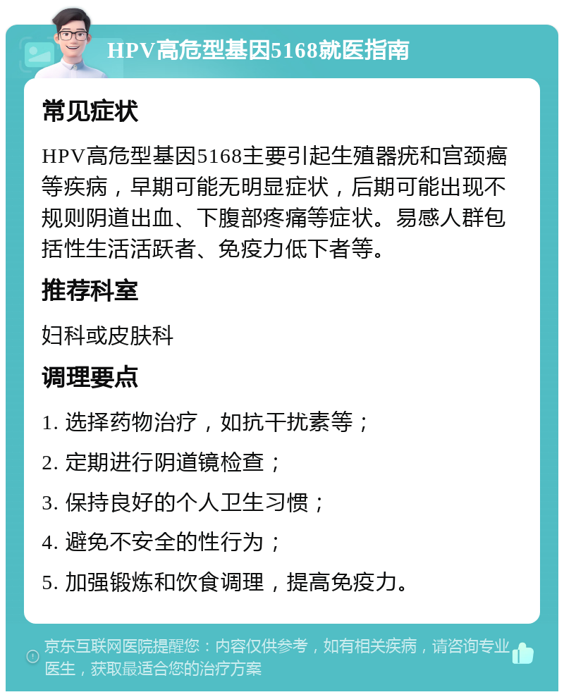 HPV高危型基因5168就医指南 常见症状 HPV高危型基因5168主要引起生殖器疣和宫颈癌等疾病，早期可能无明显症状，后期可能出现不规则阴道出血、下腹部疼痛等症状。易感人群包括性生活活跃者、免疫力低下者等。 推荐科室 妇科或皮肤科 调理要点 1. 选择药物治疗，如抗干扰素等； 2. 定期进行阴道镜检查； 3. 保持良好的个人卫生习惯； 4. 避免不安全的性行为； 5. 加强锻炼和饮食调理，提高免疫力。