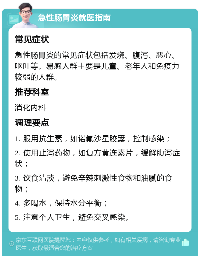 急性肠胃炎就医指南 常见症状 急性肠胃炎的常见症状包括发烧、腹泻、恶心、呕吐等。易感人群主要是儿童、老年人和免疫力较弱的人群。 推荐科室 消化内科 调理要点 1. 服用抗生素，如诺氟沙星胶囊，控制感染； 2. 使用止泻药物，如复方黄连素片，缓解腹泻症状； 3. 饮食清淡，避免辛辣刺激性食物和油腻的食物； 4. 多喝水，保持水分平衡； 5. 注意个人卫生，避免交叉感染。