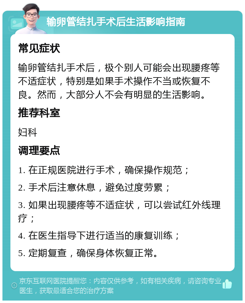 输卵管结扎手术后生活影响指南 常见症状 输卵管结扎手术后，极个别人可能会出现腰疼等不适症状，特别是如果手术操作不当或恢复不良。然而，大部分人不会有明显的生活影响。 推荐科室 妇科 调理要点 1. 在正规医院进行手术，确保操作规范； 2. 手术后注意休息，避免过度劳累； 3. 如果出现腰疼等不适症状，可以尝试红外线理疗； 4. 在医生指导下进行适当的康复训练； 5. 定期复查，确保身体恢复正常。