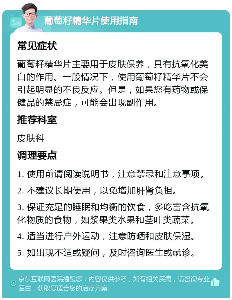 葡萄籽精华片使用指南 常见症状 葡萄籽精华片主要用于皮肤保养，具有抗氧化美白的作用。一般情况下，使用葡萄籽精华片不会引起明显的不良反应。但是，如果您有药物或保健品的禁忌症，可能会出现副作用。 推荐科室 皮肤科 调理要点 1. 使用前请阅读说明书，注意禁忌和注意事项。 2. 不建议长期使用，以免增加肝肾负担。 3. 保证充足的睡眠和均衡的饮食，多吃富含抗氧化物质的食物，如浆果类水果和茎叶类蔬菜。 4. 适当进行户外运动，注意防晒和皮肤保湿。 5. 如出现不适或疑问，及时咨询医生或就诊。