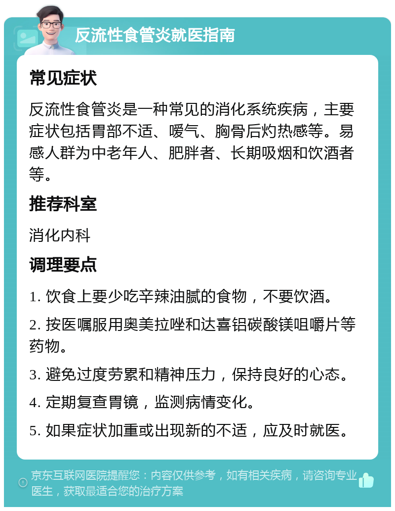 反流性食管炎就医指南 常见症状 反流性食管炎是一种常见的消化系统疾病，主要症状包括胃部不适、嗳气、胸骨后灼热感等。易感人群为中老年人、肥胖者、长期吸烟和饮酒者等。 推荐科室 消化内科 调理要点 1. 饮食上要少吃辛辣油腻的食物，不要饮酒。 2. 按医嘱服用奥美拉唑和达喜铝碳酸镁咀嚼片等药物。 3. 避免过度劳累和精神压力，保持良好的心态。 4. 定期复查胃镜，监测病情变化。 5. 如果症状加重或出现新的不适，应及时就医。