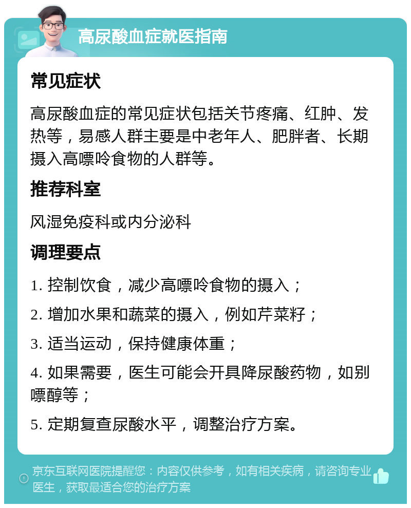 高尿酸血症就医指南 常见症状 高尿酸血症的常见症状包括关节疼痛、红肿、发热等，易感人群主要是中老年人、肥胖者、长期摄入高嘌呤食物的人群等。 推荐科室 风湿免疫科或内分泌科 调理要点 1. 控制饮食，减少高嘌呤食物的摄入； 2. 增加水果和蔬菜的摄入，例如芹菜籽； 3. 适当运动，保持健康体重； 4. 如果需要，医生可能会开具降尿酸药物，如别嘌醇等； 5. 定期复查尿酸水平，调整治疗方案。