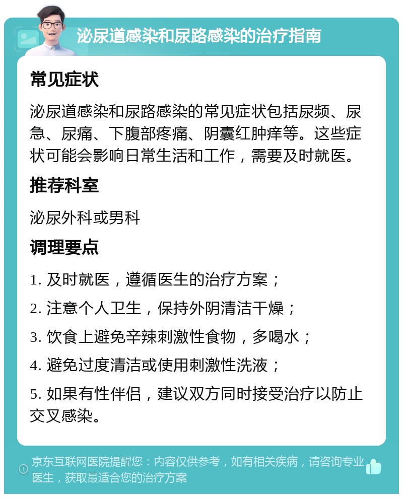 泌尿道感染和尿路感染的治疗指南 常见症状 泌尿道感染和尿路感染的常见症状包括尿频、尿急、尿痛、下腹部疼痛、阴囊红肿痒等。这些症状可能会影响日常生活和工作，需要及时就医。 推荐科室 泌尿外科或男科 调理要点 1. 及时就医，遵循医生的治疗方案； 2. 注意个人卫生，保持外阴清洁干燥； 3. 饮食上避免辛辣刺激性食物，多喝水； 4. 避免过度清洁或使用刺激性洗液； 5. 如果有性伴侣，建议双方同时接受治疗以防止交叉感染。