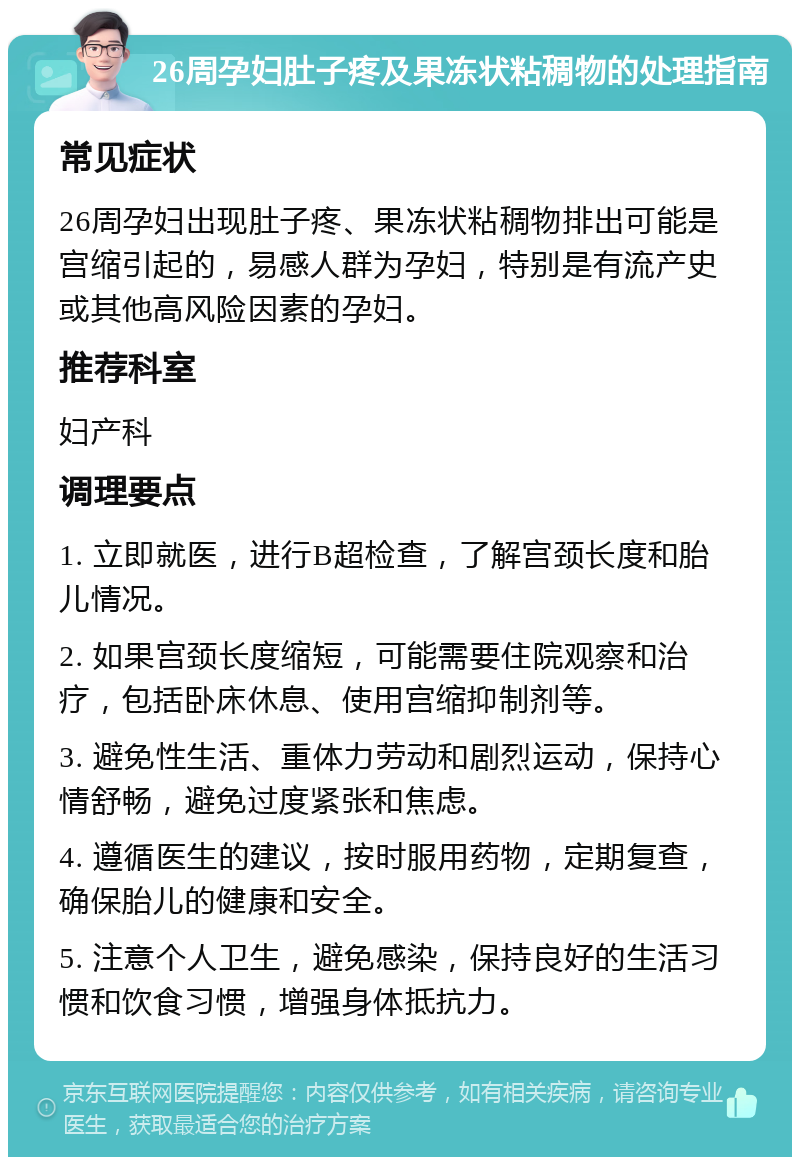 26周孕妇肚子疼及果冻状粘稠物的处理指南 常见症状 26周孕妇出现肚子疼、果冻状粘稠物排出可能是宫缩引起的，易感人群为孕妇，特别是有流产史或其他高风险因素的孕妇。 推荐科室 妇产科 调理要点 1. 立即就医，进行B超检查，了解宫颈长度和胎儿情况。 2. 如果宫颈长度缩短，可能需要住院观察和治疗，包括卧床休息、使用宫缩抑制剂等。 3. 避免性生活、重体力劳动和剧烈运动，保持心情舒畅，避免过度紧张和焦虑。 4. 遵循医生的建议，按时服用药物，定期复查，确保胎儿的健康和安全。 5. 注意个人卫生，避免感染，保持良好的生活习惯和饮食习惯，增强身体抵抗力。