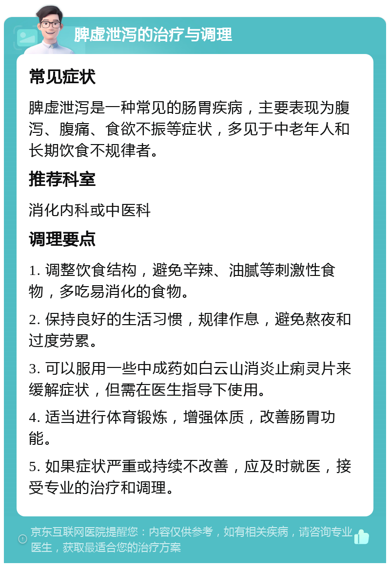 脾虚泄泻的治疗与调理 常见症状 脾虚泄泻是一种常见的肠胃疾病，主要表现为腹泻、腹痛、食欲不振等症状，多见于中老年人和长期饮食不规律者。 推荐科室 消化内科或中医科 调理要点 1. 调整饮食结构，避免辛辣、油腻等刺激性食物，多吃易消化的食物。 2. 保持良好的生活习惯，规律作息，避免熬夜和过度劳累。 3. 可以服用一些中成药如白云山消炎止痢灵片来缓解症状，但需在医生指导下使用。 4. 适当进行体育锻炼，增强体质，改善肠胃功能。 5. 如果症状严重或持续不改善，应及时就医，接受专业的治疗和调理。