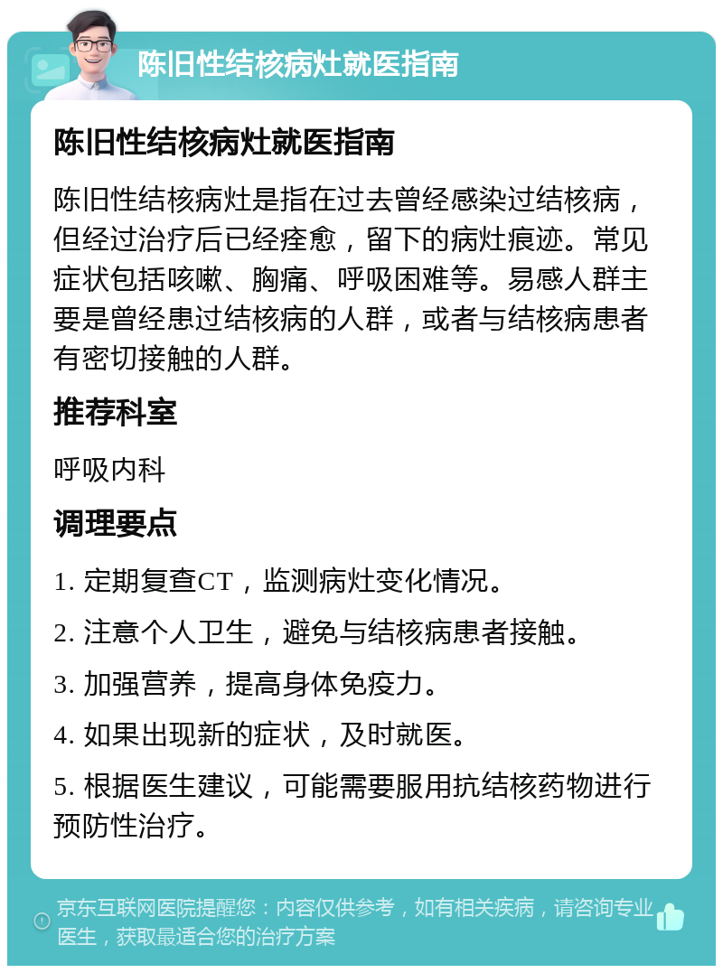 陈旧性结核病灶就医指南 陈旧性结核病灶就医指南 陈旧性结核病灶是指在过去曾经感染过结核病，但经过治疗后已经痊愈，留下的病灶痕迹。常见症状包括咳嗽、胸痛、呼吸困难等。易感人群主要是曾经患过结核病的人群，或者与结核病患者有密切接触的人群。 推荐科室 呼吸内科 调理要点 1. 定期复查CT，监测病灶变化情况。 2. 注意个人卫生，避免与结核病患者接触。 3. 加强营养，提高身体免疫力。 4. 如果出现新的症状，及时就医。 5. 根据医生建议，可能需要服用抗结核药物进行预防性治疗。