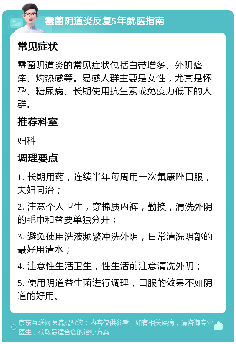 霉菌阴道炎反复5年就医指南 常见症状 霉菌阴道炎的常见症状包括白带增多、外阴瘙痒、灼热感等。易感人群主要是女性，尤其是怀孕、糖尿病、长期使用抗生素或免疫力低下的人群。 推荐科室 妇科 调理要点 1. 长期用药，连续半年每周用一次氟康唑口服，夫妇同治； 2. 注意个人卫生，穿棉质内裤，勤换，清洗外阴的毛巾和盆要单独分开； 3. 避免使用洗液频繁冲洗外阴，日常清洗阴部的最好用清水； 4. 注意性生活卫生，性生活前注意清洗外阴； 5. 使用阴道益生菌进行调理，口服的效果不如阴道的好用。