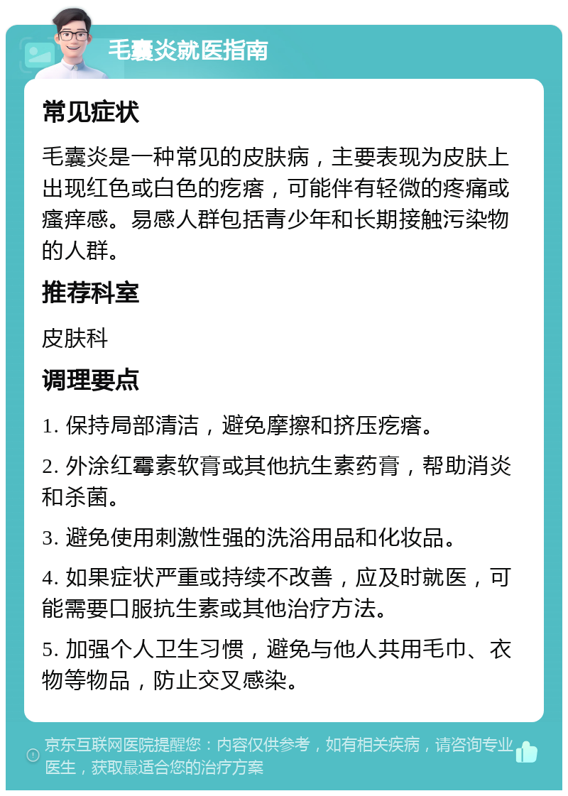 毛囊炎就医指南 常见症状 毛囊炎是一种常见的皮肤病，主要表现为皮肤上出现红色或白色的疙瘩，可能伴有轻微的疼痛或瘙痒感。易感人群包括青少年和长期接触污染物的人群。 推荐科室 皮肤科 调理要点 1. 保持局部清洁，避免摩擦和挤压疙瘩。 2. 外涂红霉素软膏或其他抗生素药膏，帮助消炎和杀菌。 3. 避免使用刺激性强的洗浴用品和化妆品。 4. 如果症状严重或持续不改善，应及时就医，可能需要口服抗生素或其他治疗方法。 5. 加强个人卫生习惯，避免与他人共用毛巾、衣物等物品，防止交叉感染。