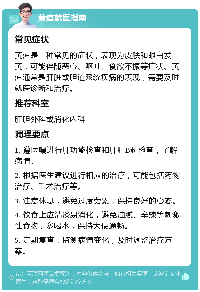 黄疸就医指南 常见症状 黄疸是一种常见的症状，表现为皮肤和眼白发黄，可能伴随恶心、呕吐、食欲不振等症状。黄疸通常是肝脏或胆道系统疾病的表现，需要及时就医诊断和治疗。 推荐科室 肝胆外科或消化内科 调理要点 1. 遵医嘱进行肝功能检查和肝胆B超检查，了解病情。 2. 根据医生建议进行相应的治疗，可能包括药物治疗、手术治疗等。 3. 注意休息，避免过度劳累，保持良好的心态。 4. 饮食上应清淡易消化，避免油腻、辛辣等刺激性食物，多喝水，保持大便通畅。 5. 定期复查，监测病情变化，及时调整治疗方案。