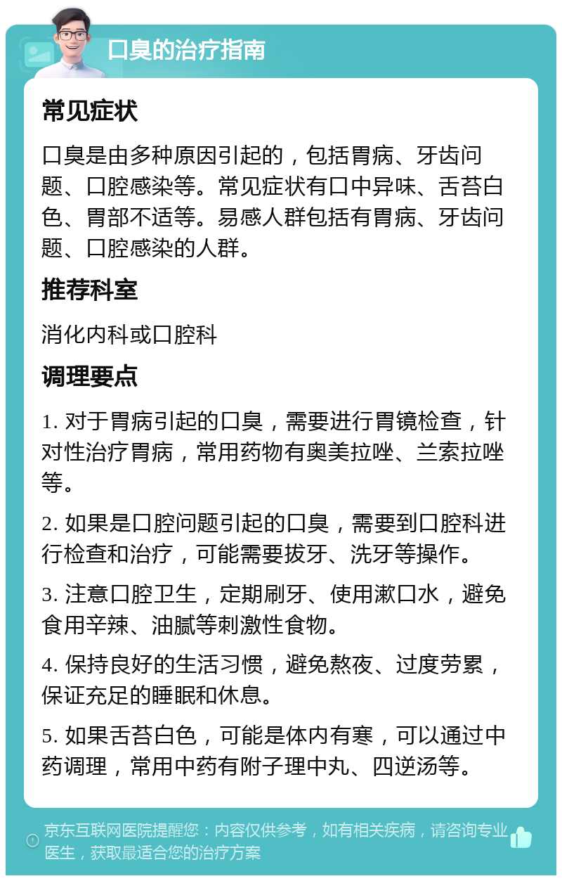 口臭的治疗指南 常见症状 口臭是由多种原因引起的，包括胃病、牙齿问题、口腔感染等。常见症状有口中异味、舌苔白色、胃部不适等。易感人群包括有胃病、牙齿问题、口腔感染的人群。 推荐科室 消化内科或口腔科 调理要点 1. 对于胃病引起的口臭，需要进行胃镜检查，针对性治疗胃病，常用药物有奥美拉唑、兰索拉唑等。 2. 如果是口腔问题引起的口臭，需要到口腔科进行检查和治疗，可能需要拔牙、洗牙等操作。 3. 注意口腔卫生，定期刷牙、使用漱口水，避免食用辛辣、油腻等刺激性食物。 4. 保持良好的生活习惯，避免熬夜、过度劳累，保证充足的睡眠和休息。 5. 如果舌苔白色，可能是体内有寒，可以通过中药调理，常用中药有附子理中丸、四逆汤等。