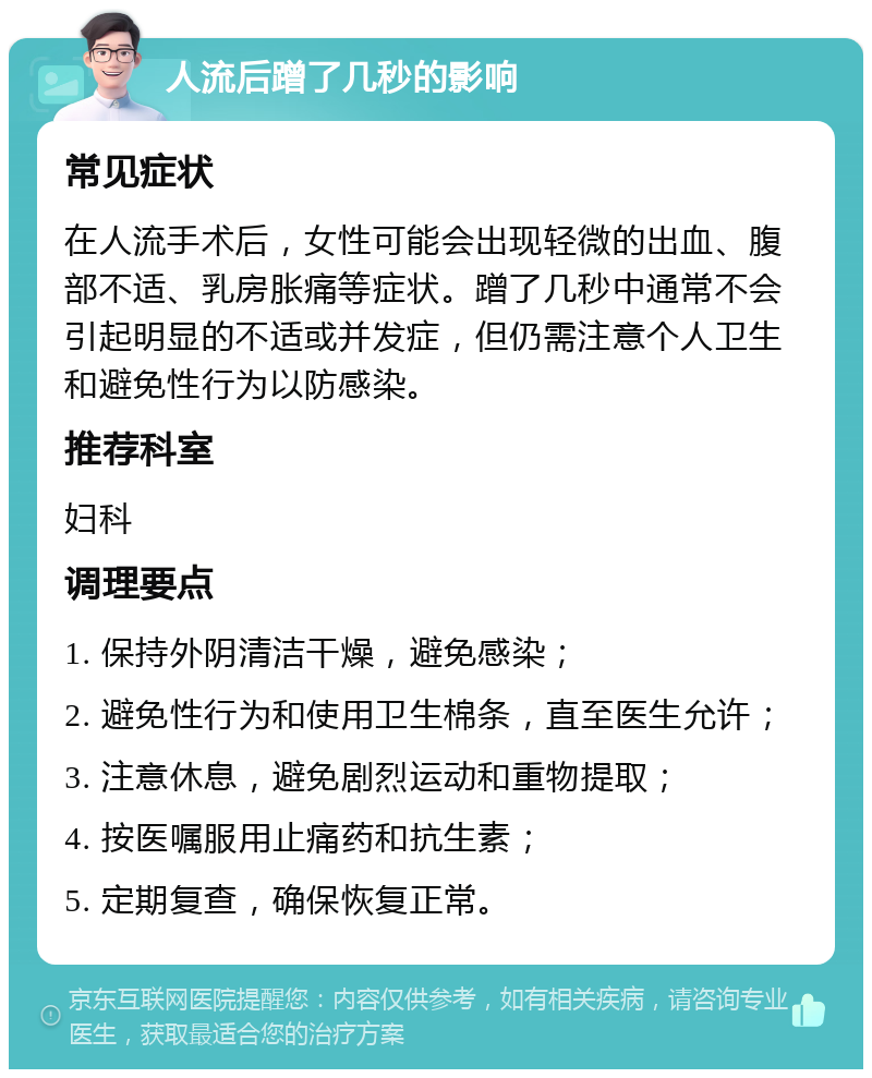 人流后蹭了几秒的影响 常见症状 在人流手术后，女性可能会出现轻微的出血、腹部不适、乳房胀痛等症状。蹭了几秒中通常不会引起明显的不适或并发症，但仍需注意个人卫生和避免性行为以防感染。 推荐科室 妇科 调理要点 1. 保持外阴清洁干燥，避免感染； 2. 避免性行为和使用卫生棉条，直至医生允许； 3. 注意休息，避免剧烈运动和重物提取； 4. 按医嘱服用止痛药和抗生素； 5. 定期复查，确保恢复正常。