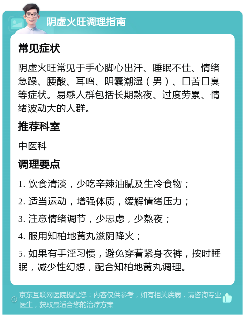 阴虚火旺调理指南 常见症状 阴虚火旺常见于手心脚心出汗、睡眠不佳、情绪急躁、腰酸、耳鸣、阴囊潮湿（男）、口苦口臭等症状。易感人群包括长期熬夜、过度劳累、情绪波动大的人群。 推荐科室 中医科 调理要点 1. 饮食清淡，少吃辛辣油腻及生冷食物； 2. 适当运动，增强体质，缓解情绪压力； 3. 注意情绪调节，少思虑，少熬夜； 4. 服用知柏地黄丸滋阴降火； 5. 如果有手淫习惯，避免穿着紧身衣裤，按时睡眠，减少性幻想，配合知柏地黄丸调理。