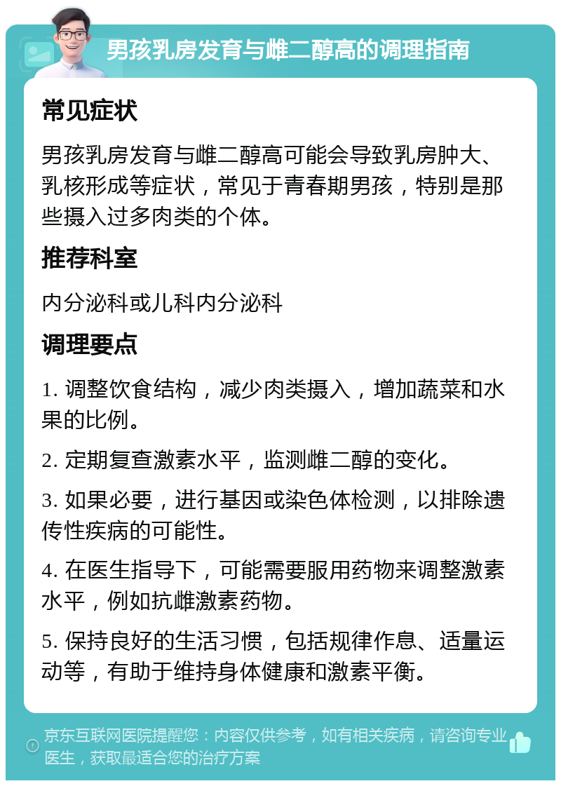 男孩乳房发育与雌二醇高的调理指南 常见症状 男孩乳房发育与雌二醇高可能会导致乳房肿大、乳核形成等症状，常见于青春期男孩，特别是那些摄入过多肉类的个体。 推荐科室 内分泌科或儿科内分泌科 调理要点 1. 调整饮食结构，减少肉类摄入，增加蔬菜和水果的比例。 2. 定期复查激素水平，监测雌二醇的变化。 3. 如果必要，进行基因或染色体检测，以排除遗传性疾病的可能性。 4. 在医生指导下，可能需要服用药物来调整激素水平，例如抗雌激素药物。 5. 保持良好的生活习惯，包括规律作息、适量运动等，有助于维持身体健康和激素平衡。