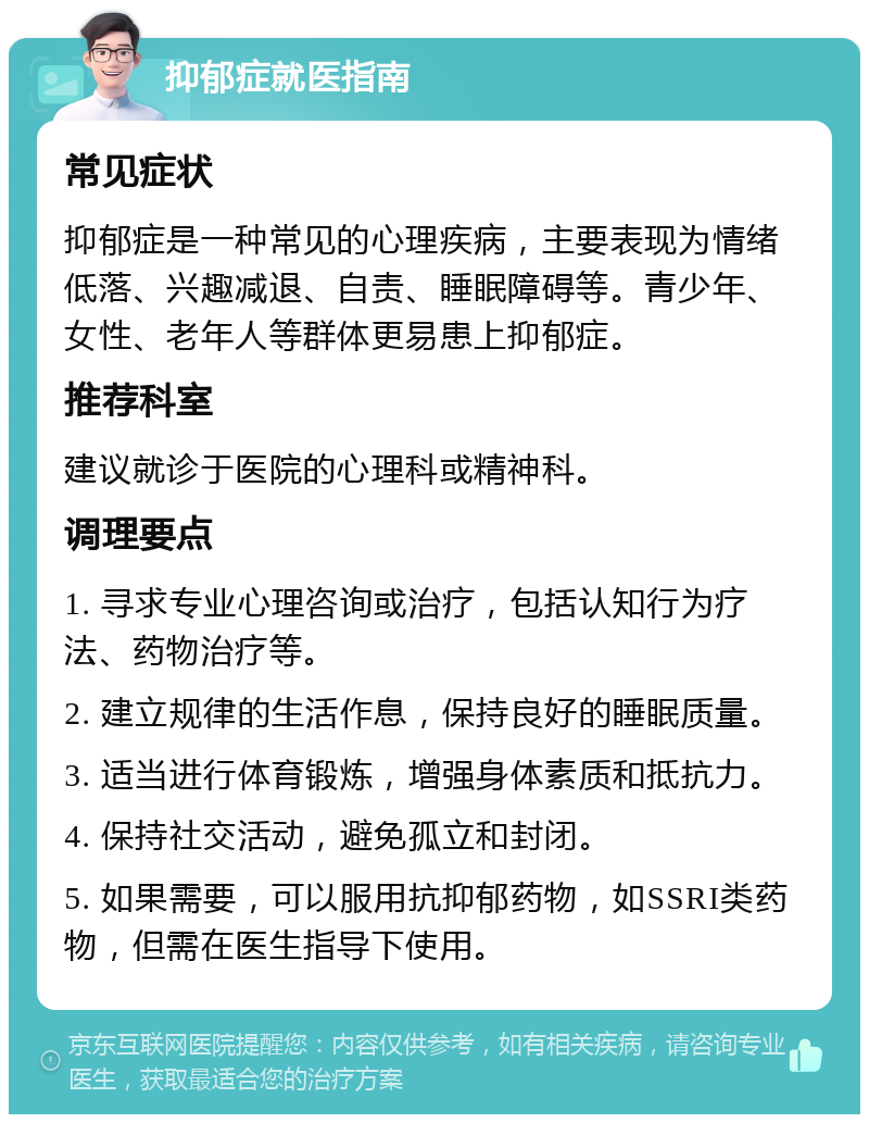 抑郁症就医指南 常见症状 抑郁症是一种常见的心理疾病，主要表现为情绪低落、兴趣减退、自责、睡眠障碍等。青少年、女性、老年人等群体更易患上抑郁症。 推荐科室 建议就诊于医院的心理科或精神科。 调理要点 1. 寻求专业心理咨询或治疗，包括认知行为疗法、药物治疗等。 2. 建立规律的生活作息，保持良好的睡眠质量。 3. 适当进行体育锻炼，增强身体素质和抵抗力。 4. 保持社交活动，避免孤立和封闭。 5. 如果需要，可以服用抗抑郁药物，如SSRI类药物，但需在医生指导下使用。